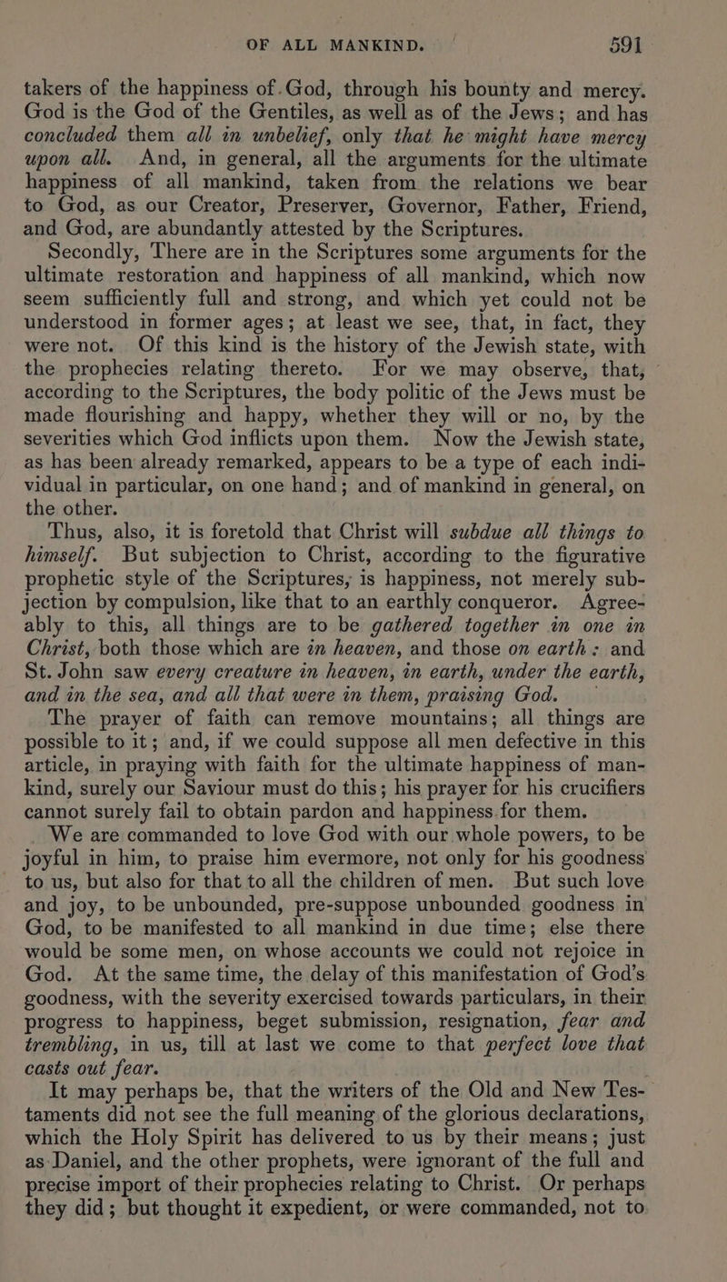 takers of the happiness of.God, through his bounty and mercy. God is the God of the Gentiles, as well as of the Jews; and has concluded them all in unbelief, only that he might have mercy upon all. And, in general, all the arguments for the ultimate happiness of all mankind, taken from the relations we bear to God, as our Creator, Preserver, Governor, Father, Friend, and God, are abundantly attested by the Scriptures. Secondly, There are in the Scriptures some arguments for the ultimate restoration and happiness of all mankind, which now seem sufficiently full and strong, and which yet could not be understood in former ages; at least we see, that, in fact, they were not. Of this kind is the history of the Jewish state, with the prophecies relating thereto. For we may observe, that, according to the Scriptures, the body politic of the Jews must be made flourishing and happy, whether they will or no, by the severities which God inflicts upon them. Now the Jewish state, as has been already remarked, appears to be a type of each indi- vidual in particular, on one hand; and of mankind in general, on the other. Thus, also, it is foretold that Christ will subdue all things to himself. But subjection to Christ, according to the figurative prophetic style of the Scriptures, is happiness, not merely sub- jection by compulsion, like that to an earthly conqueror. Agree- ably to this, all things are to be gathered together in one in Christ, both those which are in heaven, and those on earth: and St. John saw every creature in heaven, in earth, under the earth, and in the sea, and ali that were in them, praising God. The prayer of faith can remove mountains; all things are possible to it; and, if we could suppose all men defective in this article, in praying with faith for the ultimate happiness of man- kind, surely our Saviour must do this; his prayer for his crucifiers cannot surely fail to obtain pardon and happiness. for them. We are commanded to love God with our whole powers, to be joyful in him, to praise him evermore, not only for his goodness to us, but also for that to all the children of men. But such love and joy, to be unbounded, pre-suppose unbounded goodness in God, to be manifested to all mankind in due time; else there would be some men, on whose accounts we could not rejoice in God. At the same time, the delay of this manifestation of God's goodness, with the severity exercised towards particulars, in their progress to happiness, beget submission, resignation, fear and trembling, in us, till at last we come to that perfect love that casts out fear. 2 It may perhaps be, that the writers of the Old and New Tes-_ taments did not see the full meaning of the glorious declarations, which the Holy Spirit has delivered to us by their means; just as: Daniel, and the other prophets, were ignorant of the full and precise import of their prophecies relating to Christ. Or perhaps they did; but thought it expedient, or were commanded, not to