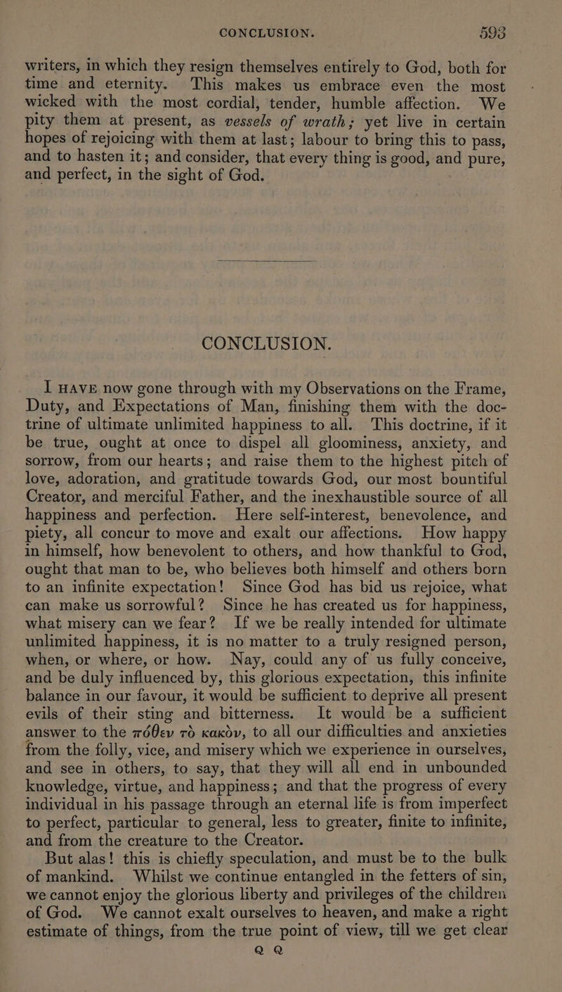 writers, in which they resign themselves entirely to God, both for time and eternity. This makes us embrace even the most wicked with the most cordial, tender, humble affection. We pity them at present, as vessels of wrath; yet live in certain hopes of rejoicing with them at last; labour to bring this to pass, and to hasten it; and consider, that every thing is good, and pure, and perfect, in the sight of God. CONCLUSION. I HAVE now gone through with my Observations on the Frame, Duty, and Expectations of Man, finishing them with the doc- trine of ultimate unlimited happiness to all. This doctrine, if it be true, ought at once to dispel all gloominess, anxiety, and sorrow, from our hearts; and raise them to the highest pitch of love, adoration, and gratitude towards God, our most bountiful Creator, and merciful Father, and the inexhaustible source of all happiness and perfection. Here self-interest, benevolence, and piety, all concur to move and exalt our affections. How happy in himself, how benevolent to others, and how thankful to God, ought that man to be, who believes both himself and others born to an infinite expectation! Since God has bid us rejoice, what can make us sorrowful? Since he has created us for happiness, what misery can we fear? If we be really intended for ultimate unlimited happiness, it is no matter to a truly resigned person, when, or where, or how. Nay, could any of us fully conceive, and be duly influenced by, this glorious expectation, this infinite balance in our favour, it would be sufficient to deprive all present evils of their sting and bitterness. It would be a sufficient answer to the wd0ev 76 kaxov, to all our difficulties and anxieties from the folly, vice, and misery which we experience in ourselves, and see in others, to say, that they will all end in unbounded knowledge, virtue, and happiness; and that the progress of every individual in his passage through an eternal life is from imperfect to perfect, particular to general, less to greater, finite to infinite, and from the creature to the Creator. But alas! this is chiefly speculation, and must be to the bulk of mankind. Whilst we continue entangled in the fetters of sin, we cannot enjoy the glorious liberty and privileges of the children of God. We cannot exalt ourselves to heaven, and make a right estimate of things, from the true point of view, till we get clear QQ