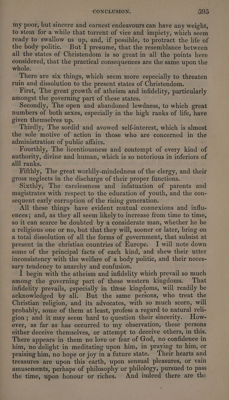 my poor, but sincere and earnest endeavours can have any weight, to stein for a while that torrent of vice and impiety, which seem ready to swallow us up, and, if possible, to protract the life of the body politic. But I presume, that the resemblance between all the states of Christendom is so great in all the points here considered, that the practical consequences are the same upon the whole. There are six things, which seem more especially to threaten ruin and dissolution to the present states of Christendom. First, The great growth of atheism and infidelity, particularly amongst the governing part of these states. Secondly, The open and abandoned lewdness, to which great numbers of both sexes, especially in the high ranks of life, have given themselves up. Thirdly, The sordid and avowed self-interest, which is almost the sole motive of action in those who are concerned in the administration of public affairs. ; Fourthly, The licentiousness and contempt of every kind o authority, divine and human, which is so notorious in inferiors of alll ranks. Fifthly, The great worldly-mindedness of the clergy, and their gross neglects in the discharge of their proper functions. Sixthly, The carelessness and infatuation of parents and magistrates with respect to the education of youth, and the con- sequent early corruption of the rising generation. All these things have evident mutual connexions and influ- ences; and, as they all seem likely to increase from time to time, so it can scarce be doubted by a considerate man, whether he be a religious one or no, but that they will, sooner or later, bring on a total dissolution of all the forms of government, that subsist at present in the christian countries of Europe. I will note down some of the principal facts of each kind, and shew their utter inconsistency with the welfare of a body politic, and their neces- sary tendency to anarchy and confusion. I begin with the atheism and infidelity which prevail so much among the governing part of these western kingdoms. That infidelity prevails, especially in these kingdoms, will readily be acknowledged by all. But the same persons, who treat the Christian religion, and its advocates, with so much scorn, will probably, some of them at least, profess a regard to natural reli- gion; and it may seem hard to question their sincerity. How- ever, as far as has occurred to my observation, these persons either deceive themselves, or attempt to deceive others, in this. There appears in them no love or fear of God, no confidence in him, no delight in meditating upon him, in praying to him, or praising him, no hope or joy in a future state. Their hearts and treasures are upon this earth, upon sensual pleasures, or vain amusements, perhaps of philosophy or philology, pursued to pass the time, upon honour or riches. And indeed there are the
