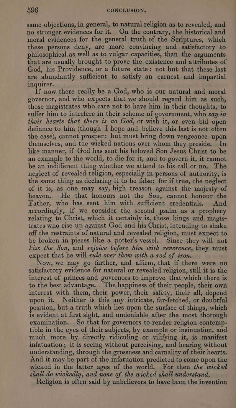 same objections, in general, to natural religion as to revealed, and no stronger evidences for it. On the contrary, the historical and moral evidences for the general truth of the Scriptures, which these persons deny, are more convincing and _ satisfactory to philosophical.as well as to vulgar capacities, than the arguments that are usually brought to prove the existence and attributes of God, his Providence, or a future state: not but that these last are abundantly sufficient to satisfy an earnest and impartial FAQUITET; py sh If now there really be a God, who is our natural and moral governor, and who expects that we should regard him as such, those magistrates who care not to have him in their thoughts, to suffer him to interfere in their scheme of government, who say in their hearts that there is no God, or wish it, or even bid open defiance to him (though I hope and _ believe this last is not often the case), cannot prosper: but must bring down vengeance upon themselves, and the wicked nations over whom they preside. In like manner, if God has sent his beloved Son Jesus Christ to be an example to the world, to die for it, and to govern it, it cannot be an indifferent thing whether we attend to his call or no. The neglect of revealed religion, especially in persons of authority, is the same thing as declaring it to be false; for if true, the neglect of it is, as one may say, high treason against the majesty of heaven. He that honours not the Son, cannot honour the Father, who has sent him with sufficient credentials. And accordingly, if we consider the second psalm as a prophecy relating to Christ, which it certainly is, those kings and magis- trates who rise up against God and his Christ, intending to shake off the restraints of natural and revealed religion, must expect to be broken in pieces like a potter’s vessel. Since they will not kiss the Son, and rejoice before him with reverence, they must expect that he will rule over them with a rod of tron. Now, we may go farther, and affirm, that if there were no satisfactory evidence for natural or revealed religion, still it is the interest of princes and governors to improve that which there is to the best advantage. ‘The happiness of their people, their own interest with them, their power, their safety, their all, depend upon it. Neither is this any intricate, far-fetched, or doubtful position, but a truth which lies upon the surface of things, which is evident at first sight, and undeniable after the most thorough examination. So that for governors to render religion contemp- tible in the eyes of their subjects, by example or insinuation, and much more by directly ridiculing or vilifying it, is manifest infatuation; it 1s seeing without perceiving, and hearing without understanding, through the grossness and carnality of their hearts. And it may be part of the infatuation predicted to come upon the wicked in the latter ages of the world. For then the wicked shall do wickedly, and none of the wicked shall understand. Religion is often said by unbelievers to have been the invention