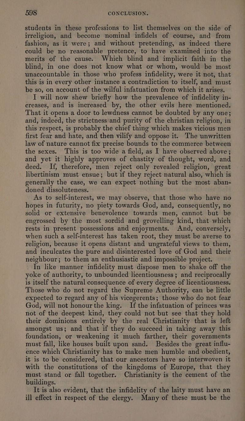 students in these professions to list themselves on the side of irreligion, and become nominal infidels of course, and from fashion, as it were; and without pretending, as indeed there could be no reasonable pretence, to have examined into: the merits of the cause. Which blind and implicit faith in the blind, in one does not know what or whom, would be most unaccountable in those who profess infidelity, were it not, that this is in every other instance a contradiction to itself, and must be so, on account of the wilful infatuation from which it arises. I will now shew briefly how the prevalence of infidelity in- creases, and is increased by, the other evils here mentioned. That it opens a door to lewdness cannot be doubted by any one; and, indeed, the strictness/and purity of the christian religion, in this respect, is probably the chief thing which makes vicious men first fear and hate, and then vilify and oppose it. The unwritten law of nature cannot fix precise bounds to the commerce between the sexes. ‘This is too wide a field, as I have observed above ; and yet it highly approves of chastity of thought, word, and deed. If, therefore, men reject only revealed religion, great libertinism must ensue; but if they reject natural also, which is generally the case, we can expect nothing but the most aban- doned dissoluteness. As to self-interest, we may observe, that those who have no hopes in futurity, no piety towards God, and, consequently, no solid or extensive benevolence towards men, cannot but be engrossed by the most sordid and grovelling kind, that which rests in present possessions and enjoyments. And, conversely, when such a self-interest has taken root, they must be averse to religion, because it opens distant and ungrateful views to them, and inculcates the pure and disinterested love of God and their neighbour; to them an enthusiastic and impossible project. In like manner infidelity must dispose men to shake off the yoke of authority, to unbounded licentiousness ; and reciprocally is itself the natural consequence of every degree of licentiousness. Those who do not regard the Supreme Authority, can be little expected to regard any of his vicegerents; those who do not fear God, will not honour the king. If the infatuation of princes was not of the deepest kind, they could not but see that they hold their dominions entirely by the real Christianity that is left amongst us; and that if they do succeed in taking away this foundation, or weakening it much farther, their governments must fall, like houses built upon sand. Besides the great influ- ence which Christianity has to make men humble and obedient, it is to be considered, that our ancestors have so interwoven it with the constitutions of the kingdoms of Europe, that they must stand or. fall together. Christianity is the cement of the buildings. : It is also evident, that the infidelity of the laity must have an ill effect in respect of the clergy. Many of these must be the