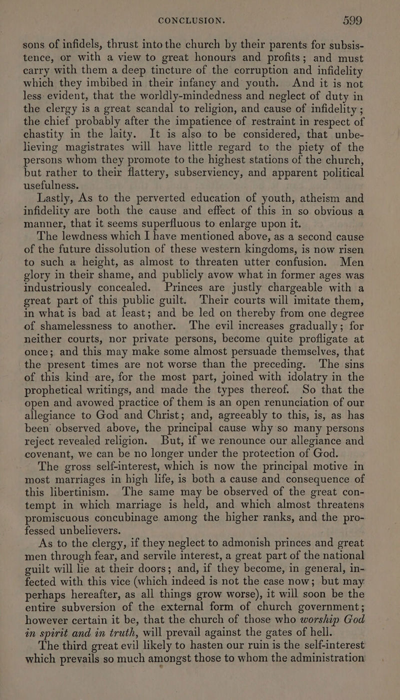 sons of infidels, thrust into the church by their parents for subsis- tence, or with a view to great honours and profits; and must carry with them a deep tincture of the corruption and infidelity which they imbibed in their infancy and youth. And it is not less evident, that the worldly-mindedness and neglect of duty in the clergy is a great scandal to religion, and cause of infidelity ; the chief probably after the impatience of restraint in respect of chastity in the laity. It is also to be considered, that unbe- lieving magistrates will have little regard to the piety of the persons whom they promote to the highest stations of the church, but rather to their flattery, subserviency, and apparent political usefulness. Lastly, As to the perverted education of youth, atheism and infidelity are both the cause and effect of this in so obvious a manner, that it seems superfluous to enlarge upon it. The lewdness which I have mentioned above, as a second cause of the future dissolution of these western kingdoms, is now risen to such a height, as almost to threaten utter confusion. Men glory in their shame, and publicly avow what in former ages was industriously concealed. Princes are justly chargeable with a great part of this public guilt. Their courts will imitate them, in what is bad at least; and be led on thereby from one degree of shamelessness to another. ‘The evil increases gradually; for neither courts, nor private persons, become quite profligate at once; and this may make some almost persuade themselves, that the present times are not worse than the preceding. The sins of this kind are, for the most part, joined with idolatry in the prophetical writings, and made the types thereof. So that the open and avowed practice of them is an open renunciation of our allegiance to God and Christ; and, agreeably to this, is, as has been’ observed above, the principal cause why so many persons reject revealed religion. ut, if we renounce our allegiance and covenant, we can be no longer under the protection of God. The gross self-interest, which is now the principal motive in most marriages in high life, is both a cause and consequence of this libertinism. ‘The same may be observed of the great con- tempt in which marriage is held, and which almost threatens promiscuous concubinage among the higher ranks, and the pro- fessed unbelievers. As to the clergy, if they neglect to admonish princes and great men through fear, and servile interest, a great part of the national guilt will lie at their doors; and, if they become, in general, in- fected with this vice (which indeed is not the case now; but may perhaps hereafter, as all things grow worse), it will soon be the entire subversion of the external form of church government; however certain it be, that the church of those who worship God in spirit and in truth, will prevail against the gates of heli. The third great evil likely to hasten our ruin is the self-interest which prevails so much amongst those to whom the administration