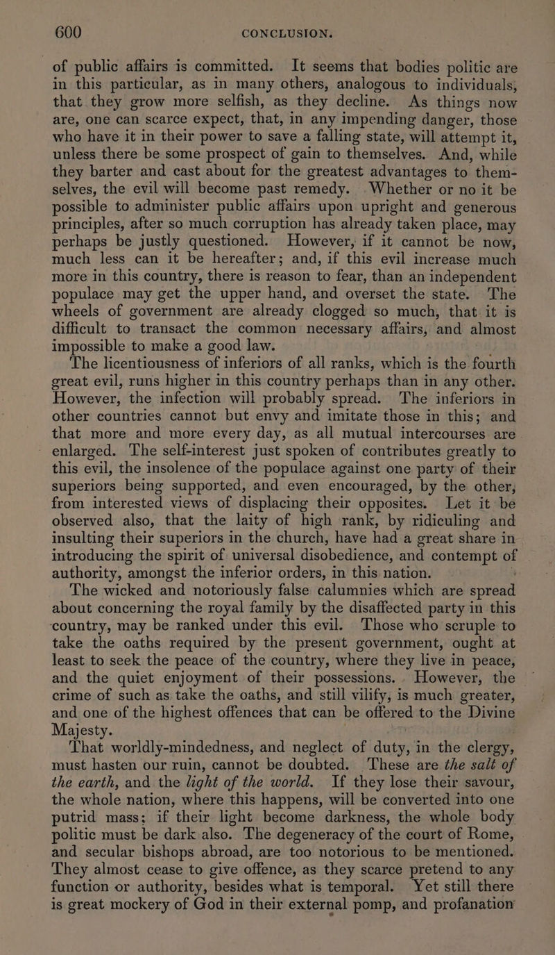 of public affairs is committed. It seems that bodies politic are in this particular, as in many others, analogous to individuals, that they grow more selfish, as they decline. As things now are, one can scarce expect, that, in any impending danger, those who have it in their power to save a falling state, will attempt it, unless there be some prospect of gain to themselves. And, while they barter and cast about for the greatest advantages to them- selves, the evil will become past remedy. Whether or no it be possible to administer public affairs upon upright and generous principles, after so much corruption has already taken place, may perhaps be justly questioned. However, if it cannot be now, much less can it be hereafter; and, if this evil increase much more in this country, there is reason to fear, than an independent populace may get the upper hand, and overset the state. The wheels of government are already clogged so much, that it is difficult to transact the common necessary affairs, ‘and: almost impossible to make a good law. The licentiousness of inferiors of all ranks, which is the fourth great evil, runs higher in this country perhaps than in any other. However, the infection will probably spread. The inferiors in other countries cannot but envy and imitate those in this; and that more and more every day, as all mutual intercourses are - enlarged. The self-interest just spoken of contributes greatly to this evil, the insolence of the populace against one party of their superiors being supported, and even encouraged, by the other; from interested views of displacing their opposites. Let it be observed also, that the laity of high rank, by ridiculing and insulting their superiors in the church, have had a great share in introducing the spirit of universal disobedience, and contempt of — authority, amongst the inferior orders, in this nation. The wicked and notoriously false calumnies which are spread about concerning the royal family by the disaffected party in this country, may be ranked under this evil. Those who scruple to take the oaths required by the present government, ought at least to seek the peace of the country, where they live in peace, and the quiet enjoyment of their possessions... However, the ~ crime of such as take the oaths, and still vilify, is much greater, and one of the highest offences that can be offered to the Divine Majesty. That worldly-mindedness, and neglect of ete in the clergy, must hasten our ruin, cannot be doubted. These are the salt of the earth, and the light of the world. If they lose their savour, the shes nation, where this happens, will be converted into one putrid mass; if their light become darkness, the whole body politic must be dark also. The degeneracy of the court of Rome, | and secular bishops abroad, are too notorious to be mentioned. They almost cease to give offence, as they scarce pretend to any function or authority, besides what is temporal. Yet still there is great mockery of God in their external pomp, and profanation