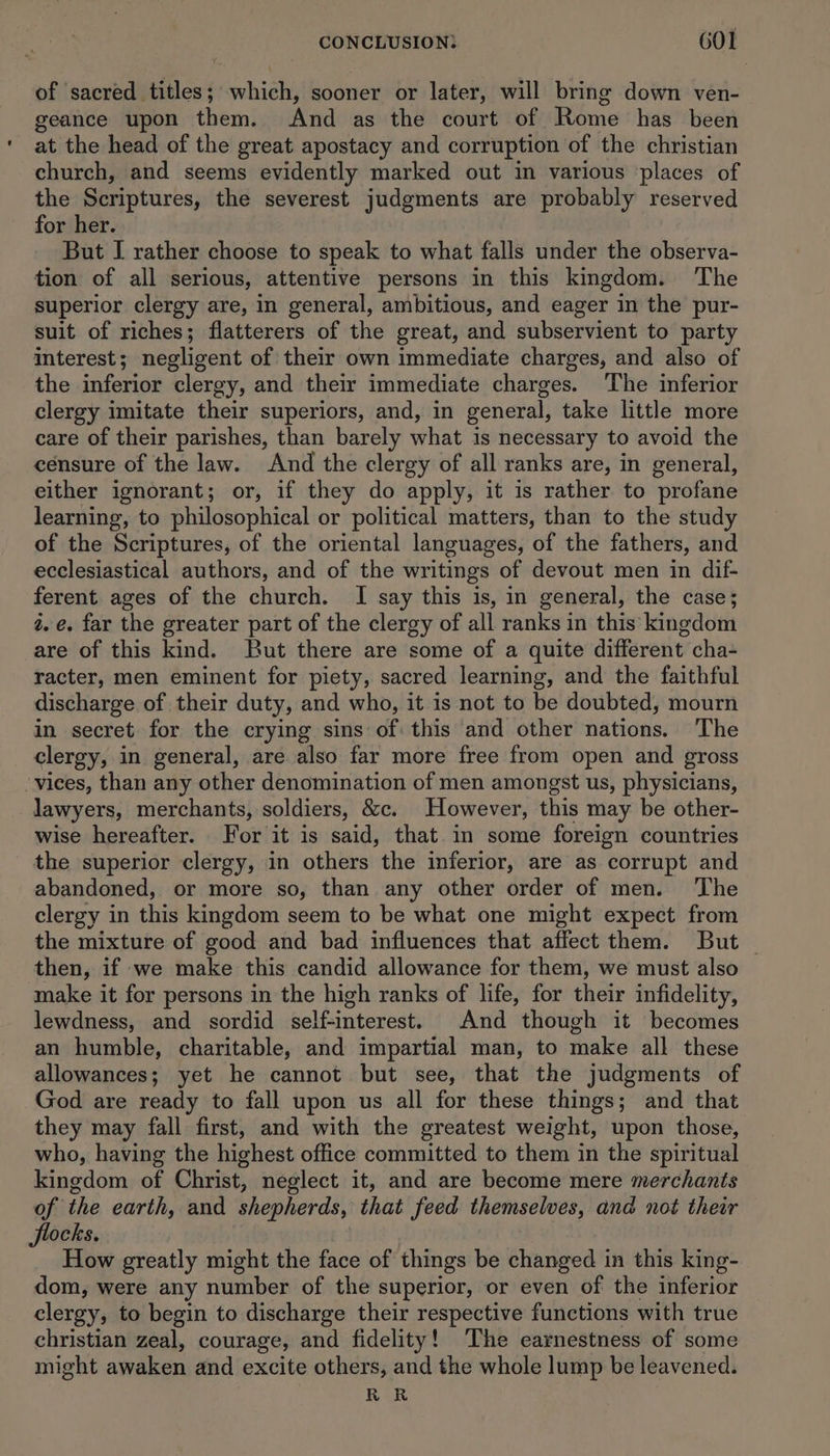 of sacred titles; which, sooner or later, will bring down ven- geance upon them. And as the court of Rome has been at the head of the great apostacy and corruption of the christian church, and seems evidently marked out in various ‘places of the Scriptures, the severest judgments are probably reserved for her. But I rather choose to speak to what falls under the observa- tion of all serious, attentive persons in this kingdom. The superior clergy are, in general, ambitious, and eager in the pur- suit of riches; flatterers of the great, and subservient to party interest; negligent of their own immediate charges, and also of the inferior clergy, and their immediate charges. The inferior clergy imitate their superiors, and, in general, take little more care of their parishes, than barely what is necessary to avoid the censure of the law. And the clergy of all ranks are, in general, either ignorant; or, if they do apply, it is rather to profane learning, to philosophical or political matters, than to the study of the Scriptures, of the oriental languages, of the fathers, and ecclesiastical authors, and of the writings of devout men in dif- ferent ages of the church. I say this is, in general, the case; 2. é. far the greater part of the clergy of all ranks in this kingdom are of this kind. But there are some of a quite different cha- racter, men eminent for piety, sacred learning, and the faithful discharge of their duty, and who, it is not to be doubted, mourn in secret for the crying sins of this and other nations. The clergy, in general, are also far more free from open and gross ‘vices, than any other denomination of men amongst us, physicians, lawyers, merchants, soldiers, &amp;c. However, this may be other- wise hereafter. For it is said, that. in some foreign countries the superior clergy, in others the inferior, are as corrupt and abandoned, or more so, than any other order of men. The clergy in this kingdom seem to be what one might expect from the mixture of good and bad influences that affect them. But — then, if we make this candid allowance for them, we must also make it for persons in the high ranks of life, for their infidelity, lewdness, and sordid self-interest. And though it becomes an humble, charitable, and impartial man, to make all these allowances; yet he cannot but see, that the judgments of God are ready to fall upon us all for these things; and that they may fall first, and with the greatest weight, upon those, who, having the highest office committed to them in the spiritual kingdom of Christ, neglect it, and are become mere merchants of the earth, and shepherds, that feed themselves, and not their flocks. How greatly might the face of things be changed in this king- dom, were any number of the superior, or even of the inferior clergy, to begin to discharge their Lada functions with true christian zeal, courage, and fidelity!’ The earnestness of some might awaken and excite others, and the whole lump be leavened. RR