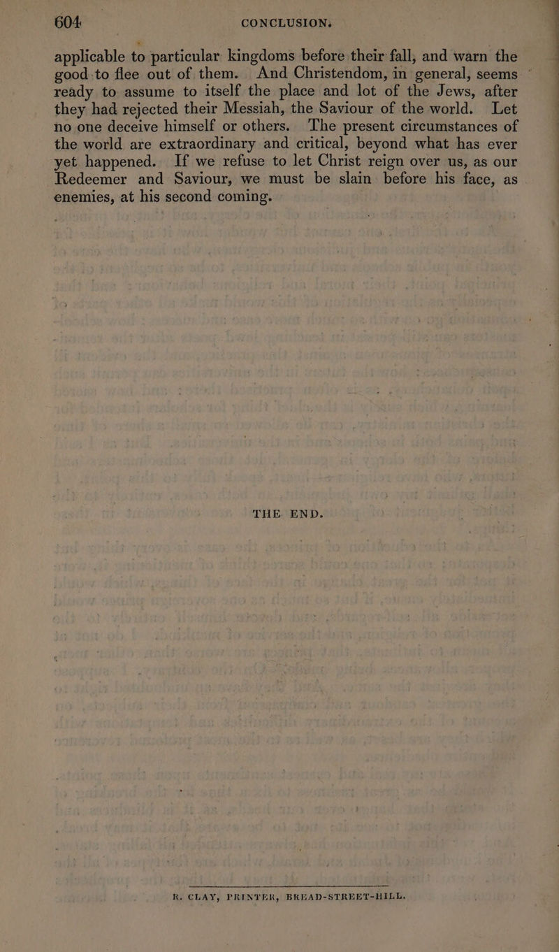 applicable to particular kingdoms before their fall, and warn the ready to assume to itself the place and lot of the Jews, after they had rejected their Messiah, the Saviour of the world. Let no one deceive himself or others. ‘The present circumstances of the world are extraordinary and critical, beyond what has ever yet. happened. If we refuse to let Christ reign over us, as our enemies, at his second coming. THE END. R. CLAY, PRINTER, BREAD-STREET-HILL. ——— eS TF