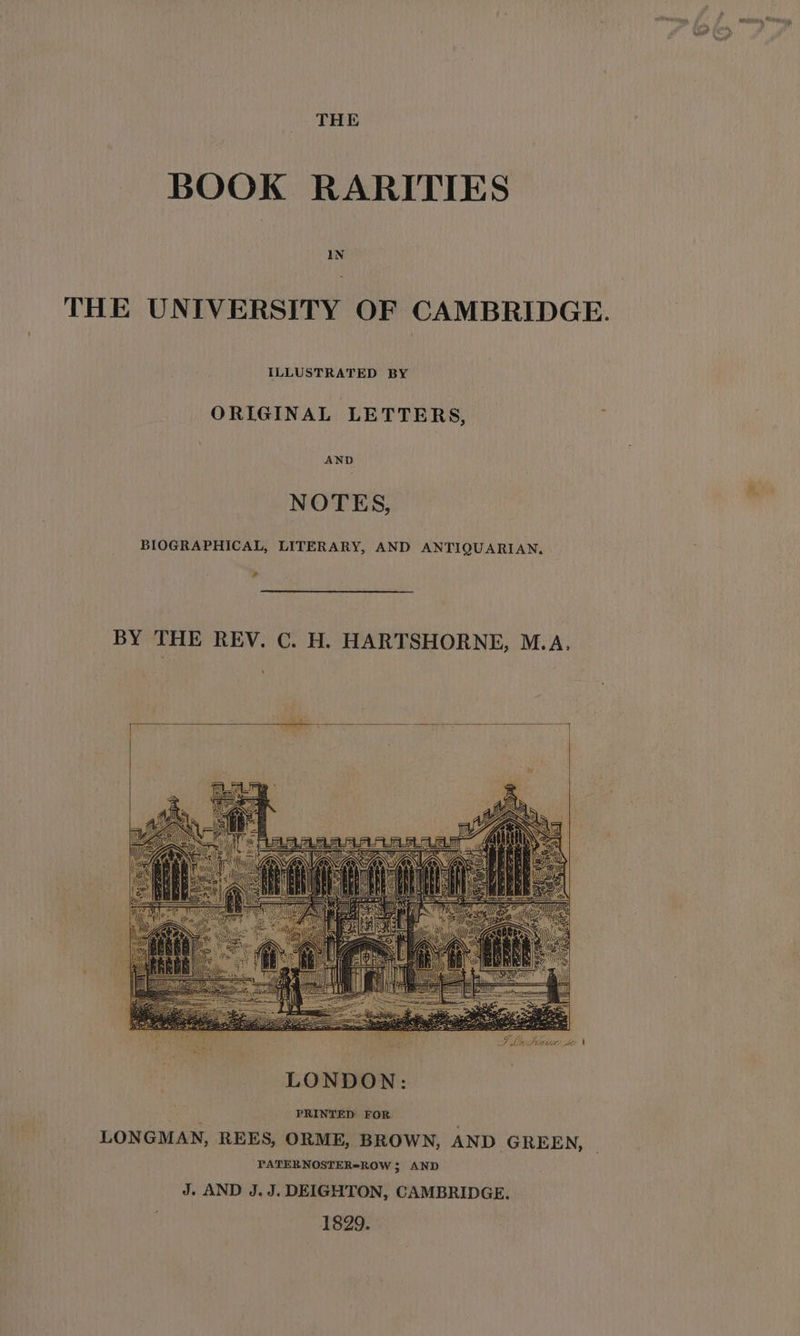 BOOK RARITIES IN THE UNIVERSITY OF CAMBRIDGE. ILLUSTRATED BY ORIGINAL LETTERS, AND NOTES, BIOGRAPHICAL, LITERARY, AND ANTIQUARIAN. i BY THE REV. C. H. HARTSHORNE, M.A. SLs Sieur: te \ ' PRINTED FOR . LONGMAN, REES, ORME, BROWN, AND GREEN, PATERNOSTER*ROW 3 AND J. AND J.J. DEIGHTON, CAMBRIDGE. 1829.