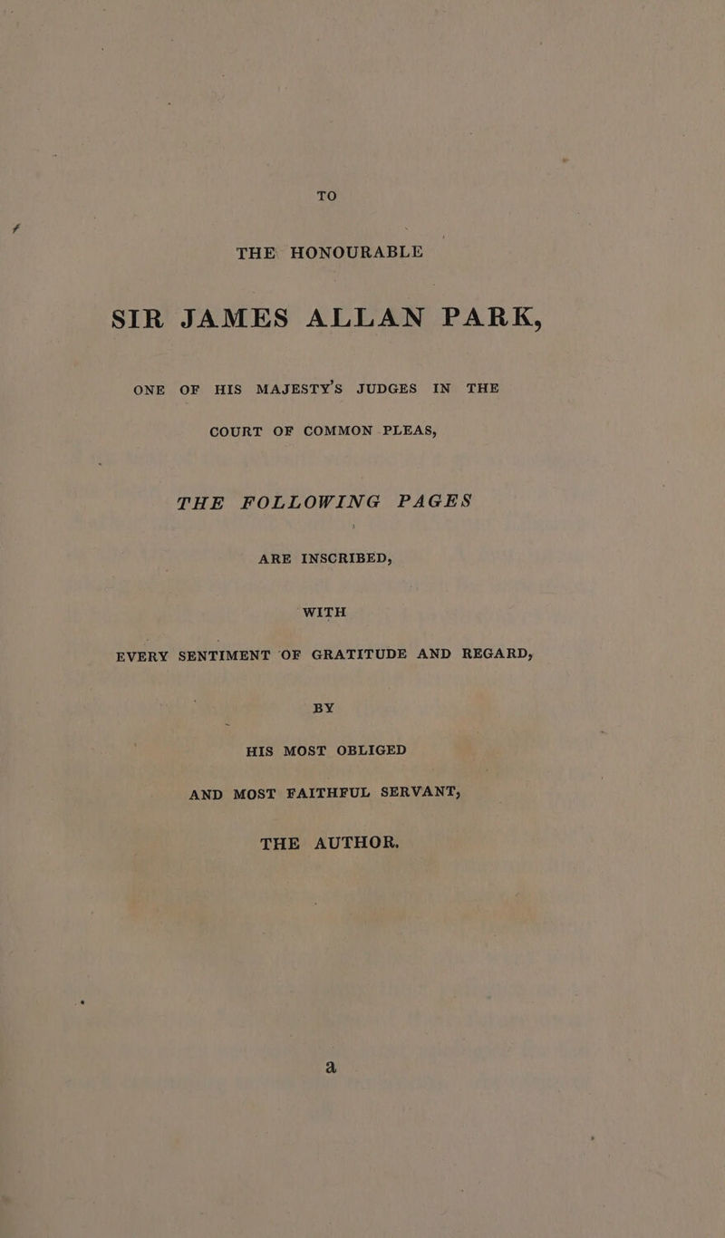 TO Tw? HONOUR AHLE SIR JAMES ALLAN PARK, ONE OF HIS MAJESTYS JUDGES IN THE COURT OF COMMON PLEAS, THE FOLLOWING PAGES ARE INSCRIBED, WITH EVERY SENTIMENT OF GRATITUDE AND REGARD, BY HIS MOST OBLIGED AND MOST FAITHFUL SERVANT, THE AUTHOR,