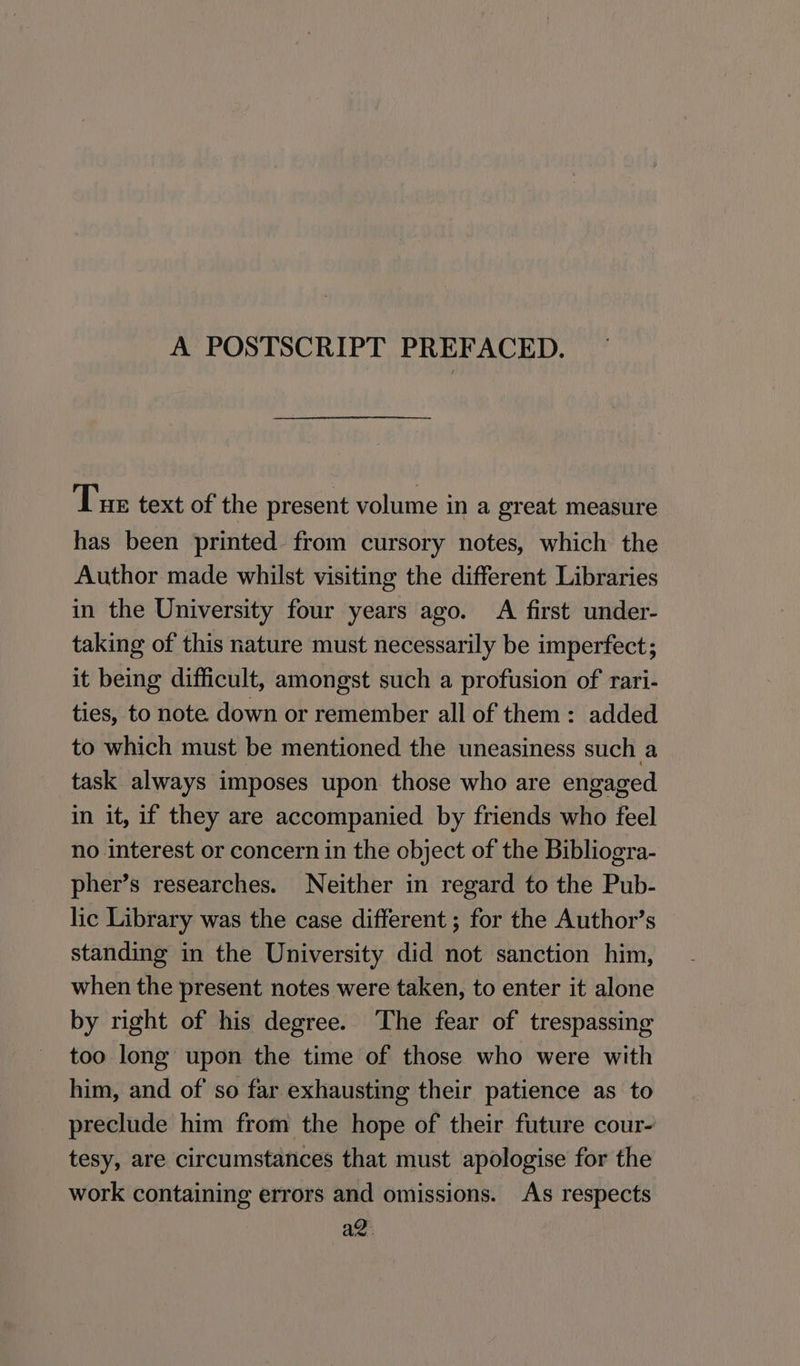 A POSTSCRIPT PREFACED. Tue text of the present volume in a great measure has been printed. from cursory notes, which the Author made whilst visiting the different Libraries in the University four years ago. A first under- taking of this nature must necessarily be imperfect; it being difficult, amongst such a profusion of rari- ties, to note down or remember all of them: added to which must be mentioned the uneasiness such a task always imposes upon those who are engaged in it, if they are accompanied by friends who feel no interest or concern in the object of the Bibliogra- pher’s researches. Neither in regard to the Pub- lic Library was the case different ; for the Author’s standing in the University did not sanction him, when the present notes were taken, to enter it alone by right of his degree. The fear of trespassing too long upon the time of those who were with him, and of so far exhausting their patience as to preclude him from the hope of their future cour- tesy, are circumstances that must apologise for the work containing errors and omissions. As respects az: