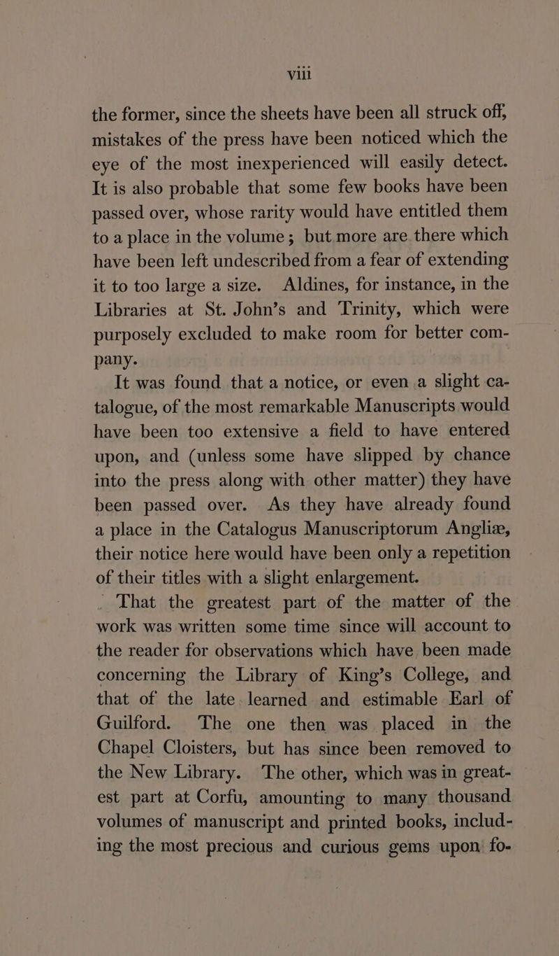 the former, since the sheets have been all struck off, mistakes of the press have been noticed which the eye of the most inexperienced will easily detect. It is also probable that some few books have been passed over, whose rarity would have entitled them to a place in the volume; but more are there which have been left undescribed from a fear of extending it to too large a size. Aldines, for instance, in the Libraries at St. John’s and Trinity, which were purposely excluded to make room for better com- pany. It was found that a notice, or even a slight ca- talogue, of the most remarkable Manuscripts would have been too extensive a field to have entered upon, and (unless some have slipped by chance into the press along with other matter) they have been passed over. As they have already found a place in the Catalogus Manuscriptorum Anglia, their notice here would have been only a repetition of their titles with a slight enlargement. - That the greatest part of the matter of the work was written some time since will account to the reader for observations which have been made concerning the Library of King’s College, and that of the late learned and estimable Earl of Guilford. The one then was placed in the Chapel Cloisters, but has since been removed to the New Library. The other, which was in great- est part at Corfu, amounting to many thousand volumes of manuscript and printed books, includ- ing the most precious and curious gems upon: fo-
