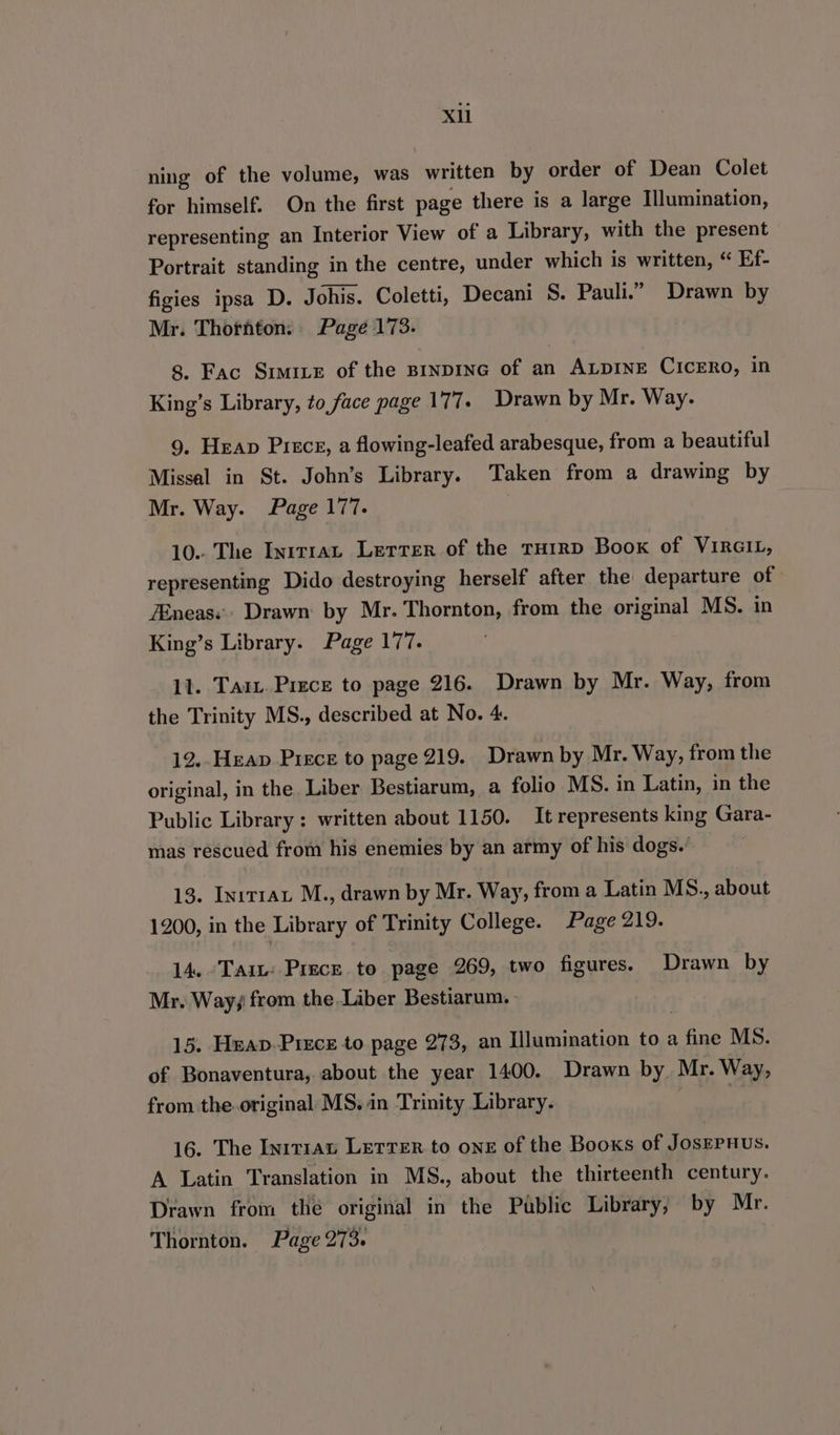 XU ning of the volume, was written by order of Dean Colet for himself. On the first page there is a large Illumination, representing an Interior View of a Library, with the present Portrait standing in the centre, under which is written, “ Ef- figies ipsa D. Johis. Coletti, Decani S. Pauli.” Drawn by Mr. Thorhton. Page 173. 8. Fac Sime of the sinpinG of an ALDINE CICERO, in King’s Library, to face page 177. Drawn by Mr. Way. 9. Heap Piece, a flowing-leafed arabesque, from a beautiful Missal in St. John’s Library. Taken from a drawing by Mr. Way. Page 177. , 10.. The Inrtrau Letter of the THIRD Boox of ViraiL, representing Dido destroying herself after the departure of ZEneas.. Drawn: by Mr. Thornton, from the original MS. in King’s Library. Page 177. 11. Tai, Piece to page 216. Drawn by Mr. Way, from the Trinity MS., described at No. 4. 12. Heap Piece to page 219. Drawn by Mr. Way, from the original, in the Liber Bestiarum, a folio MS. in Latin, in the Public Library: written about 1150. It represents king Gara- mas rescued from his enemies by an army of his dogs. 13. Init1at M., drawn by Mr. Way, from a Latin MS., about 1200, in the Library of Trinity College. Page 219. 14. Tait: Prece to page 269, two figures. Drawn by Mr. Way; from the Liber Bestiarum.- 15. Heap Piece to page 273, an Illumination to a fine MS. of Bonaventura, about the year 1400. Drawn by. Mr. Way, from the original MS, in Trinity Library. | 16. The In1t1an Letrer to one of the Books of JosEPuus. A Latin Translation in MS., about the thirteenth century. Drawn from the original in the Public Library, by Mr. Thornton. Page 273.