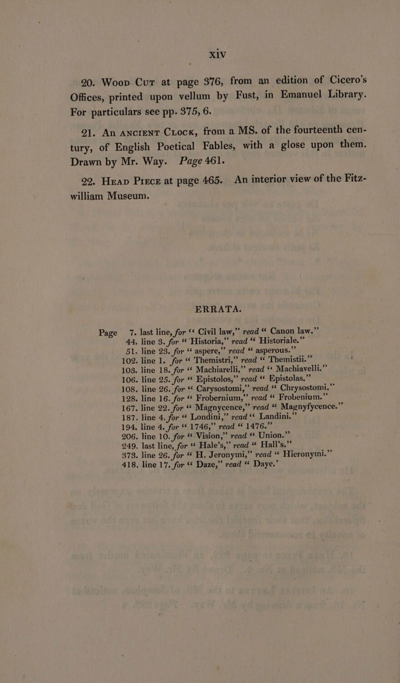 20. Woop Cur at page 376, from an edition of Cicero's Offices, printed upon vellum by Fust, in Emanuel Library. For particulars see pp. 375, 6. 9]. An AncreNtT Crock, from a MS. of the fourteenth cen- tury, of English Poetical Fables, with a glose upon them. Drawn by Mr. Way. Page 461. 22. Heap Pisce at page 465. An interior view of the Fitz- william Museum. ERRATA. Page 7. last line, for ‘* Civil law,” read “ Canon law.” 44, line 3. for “ Historia,”’ read “‘ Historiale.”’ 51. line 23. for ‘ aspere,”’ read ‘¢ asperous.”” 102. line 1. for “ Themistri,” read “ Themistii.” 108. line 18. for “¢ Machiarelli,” read ‘‘ Machiavelli.” 106. line 25. for « Epistolos,” read ‘ Epistolas.” 108. line 26. for * Carysostomi,” read “ Chrysostomi.”” 128. line 16. for * Frobernium,”’ read “ Frobenium.” 167. line 22. for ** Magnycence,”’ read “ Magnyfycence.” 187. line 4. for “ Londini,” read ‘‘ Landini.” 194. line 4. for ‘ 1746,” read “ 1476.” 206. line 10. for “ Vision,” read * Union.” 249. last line, for “ Hale’s,” read “ Hall’s.”’ 373. line 26. for “ H. Jeronymi,” read “ Hieronymi.”’ 418, line 17. for ** Daze,” read “ Daye.’