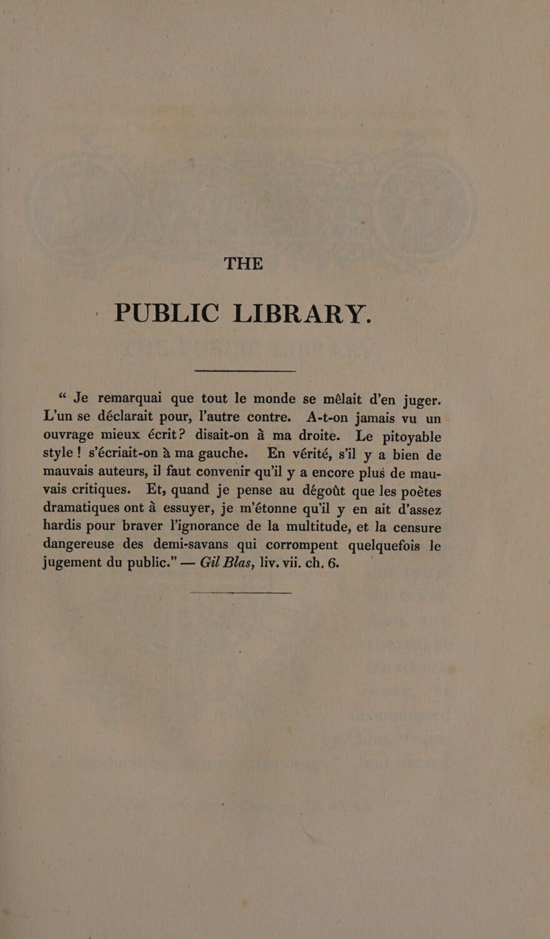 THE ~ PUBLIC LIBRARY. “ Je remarquai que tout le monde se mélait d’en juger. L’un se déclarait pour, l’autre contre. A-t-on jamais vu un ouvrage mieux écrit? disait-on 4 ma droite. Le pitoyable style! s’écriait-on 4 ma gauche. En vérité, s'il y a bien de mauvais auteurs, i] faut convenir qu'il y a encore plus de mau- vais critiques. Et, quand je pense au dégott que les poétes dramatiques ont 4 essuyer, je m’étonne qu'il y en ait d’assez hardis pour braver l’ignorance de la multitude, et la censure dangereuse des demi-savans qui corrompent quelquefois le