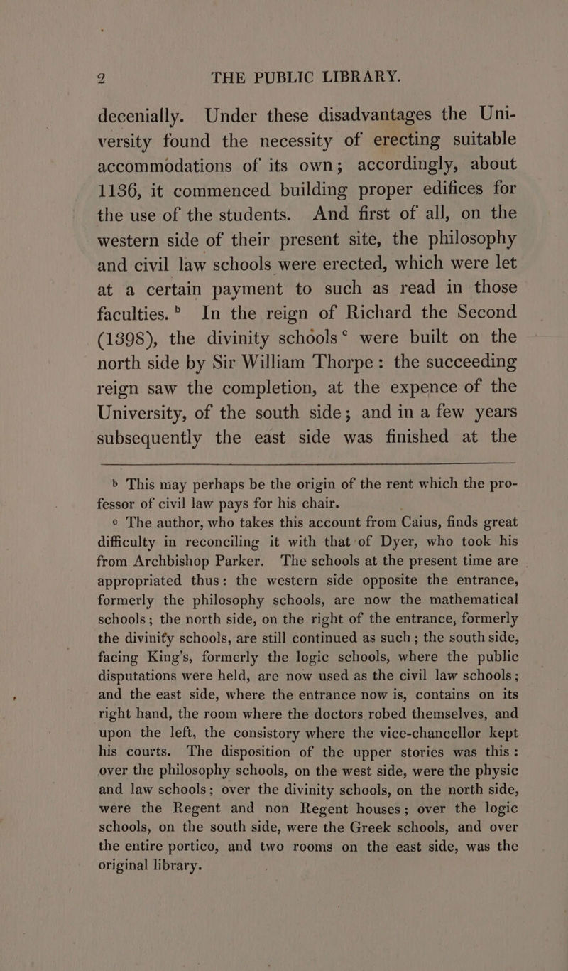 decenially. Under these disadvantages the Uni- versity found the necessity of erecting suitable accommodations of its own; accordingly, about 1136, it commenced building proper edifices for the use of the students. And first of all, on the western side of their present site, the philosophy and civil law schools were erected, which were let at a certain payment to such as read in those faculties.” In the reign of Richard the Second (1398), the divinity schools‘ were built on the north side by Sir William Thorpe: the succeeding reign saw the completion, at the expence of the University, of the south side; and in a few years subsequently the east side was finished at the b This may perhaps be the origin of the rent which the pro- fessor of civil law pays for his chair. ¢ The author, who takes this account from Cains, finds great difficulty in reconciling it with that of Dyer, who took his from Archbishop Parker. The schools at the present time are | appropriated thus: the western side opposite the entrance, formerly the philosophy schools, are now the mathematical schools; the north side, on the right of the entrance, formerly the divinity schools, are still continued as such; the south side, facing King’s, formerly the logic schools, where the public disputations were held, are now used as the civil law schools; and the east side, where the entrance now is, contains on its right hand, the room where the doctors robed themselves, and upon the left, the consistory where the vice-chancellor kept his courts. The disposition of the upper stories was this: over the philosophy schools, on the west side, were the physic and law schools: over the divinity schools, on the north side, were the Regent and non Regent houses; over the logic schools, on the south side, were the Greek schools, and over the entire portico, and two rooms on the east side, was the original library.