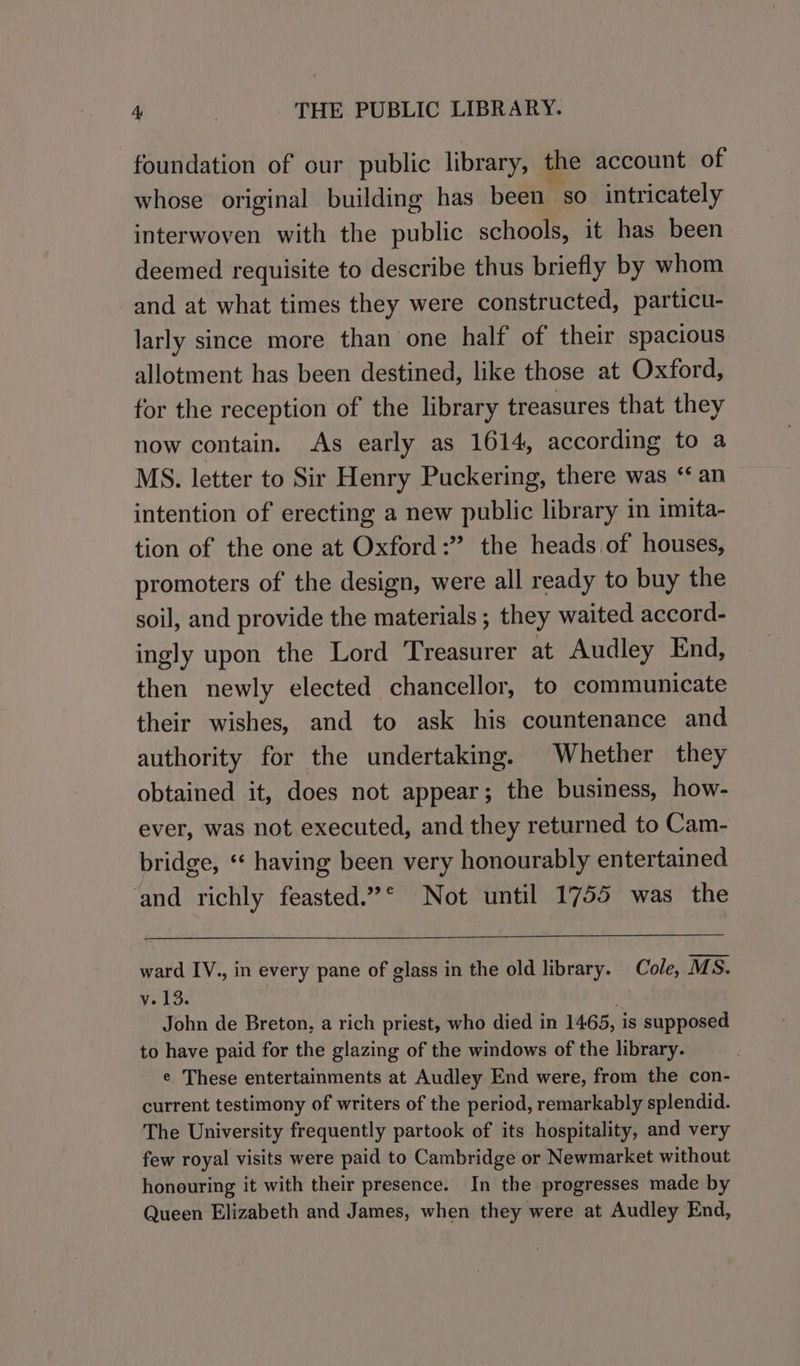 foundation of our public library, the account of whose original building has been so intricately interwoven with the public schools, it has been deemed requisite to describe thus briefly by whom and at what times they were constructed, particu- larly since more than one half of their spacious allotment has been destined, like those at Oxford, for the reception of the library treasures that they now contain. As early as 1614, according to a MS. letter to Sir Henry Puckering, there was ‘an intention of erecting a new public library in imita- tion of the one at Oxford:” the heads of houses, promoters of the design, were all ready to buy the soil, and provide the materials ; they waited accord- ingly upon the Lord ‘Treasurer at Audley End, then newly elected chancellor, to communicate their wishes, and to ask his countenance and authority for the undertaking. Whether they obtained it, does not appear; the business, how- ever, was not executed, and they returned to Cam- bridge, ‘* having been very honourably entertained ‘and richly feasted.”* Not until 1755 was the ward IV., in every pane of glass in the old library. Cole, MS. v.13. John de Breton, a rich priest, who died in 1465, is supposed to have paid for the glazing of the windows of the library. e These entertainments at Audley End were, from the con- current testimony of writers of the period, remarkably splendid. The University frequently partook of its hospitality, and very few royal visits were paid to Cambridge or Newmarket without honouring it with their presence. In the progresses made by Queen Elizabeth and James, when they were at Audley End,