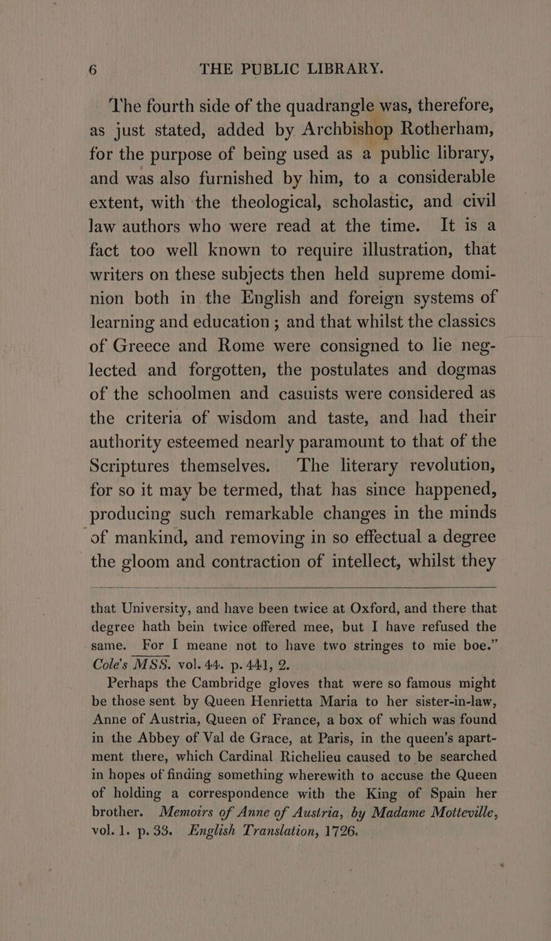 The fourth side of the quadrangle, was, therefore, as just stated, added by Archbishop Rotherham, for the purpose of being used as a public library, and was also furnished by him, to a considerable extent, with the theological, scholastic, and civil law authors who were read at the time. It is a fact too well known to require illustration, that writers on these subjects then held supreme domi- nion both in the English and foreign systems of learning and education ; and that whilst the classics of Greece and Rome were consigned to lie neg- lected and forgotten, the postulates and dogmas of the schoolmen and casuists were considered as the criteria of wisdom and taste, and had their authority esteemed nearly paramount to that of the Scriptures themselves. The literary revolution, for so it may be termed, that has since happened, producing such remarkable changes in the minds of mankind, and removing in so effectual a degree the gloom and contraction of intellect, whilst they that University, and have been twice at Oxford, and there that degree hath bein twice offered mee, but I have refused the same. For I meane not to have two stringes to mie boe.” Cole's MSS. vol. 44. p. 441, 2. Perhaps the Cambridge gloves that were so famous might be those sent by Queen Henrietta Maria to her sister-in-law, Anne of Austria, Queen of France, a box of which was found in the Abbey of Val de Grace, at Paris, in the queen’s apart- ment there, which Cardinal Richelieu caused to be searched in hopes of finding something wherewith to accuse the Queen of holding a correspondence with the King of Spain her brother. Memozrs of Anne of Austria, by Madame Motteville, vol.1. p.33. English Translation, 1726.
