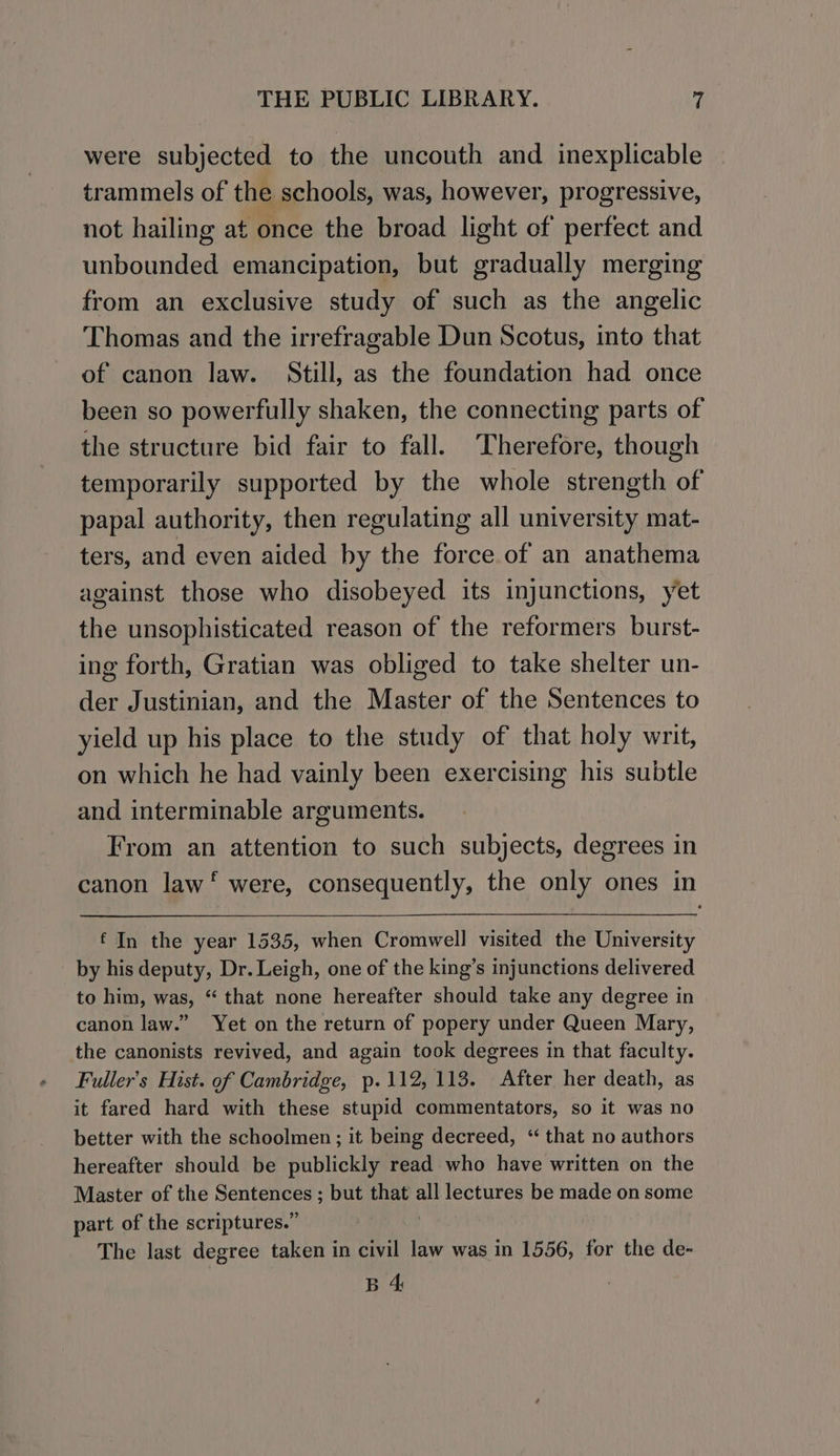 were subjected to the uncouth and inexplicable trammels of the schools, was, however, progressive, not hailing at once the broad light cf perfect and unbounded emancipation, but gradually merging from an exclusive study of such as the angelic Thomas and the irrefragable Dun Scotus, into that of canon law. Still, as the foundation had once been so powerfully shaken, the connecting parts of the structure bid fair to fall. Therefore, though temporarily supported by the whole strength of papal authority, then regulating all university mat- ters, and even aided by the force of an anathema against those who disobeyed its injunctions, yet the unsophisticated reason of the reformers burst- ing forth, Gratian was obliged to take shelter un- der Justinian, and the Master of the Sentences to yield up his place to the study of that holy writ, on which he had vainly been exercising his subtle and interminable arguments. From an attention to such subjects, degrees in canon law‘ were, consequently, the only ones in £ In the year 1535, when Cromwell visited the University by his deputy, Dr. Leigh, one of the king’s injunctions delivered to him, was, “ that none hereafter should take any degree in canon law.” Yet on the return of popery under Queen Mary, the canonists revived, and again took degrees in that faculty. Fuller's Hist. of Cambridge, p. 112,113. After her death, as it fared hard with these stupid commentators, so it was no better with the schoolmen; it being decreed, “ that no authors hereafter should be publickly read who have written on the Master of the Beene ye GP but that a lectures be made on some part of the scriptures.” The last degree taken in civil law was in 1556, for the de- B 4