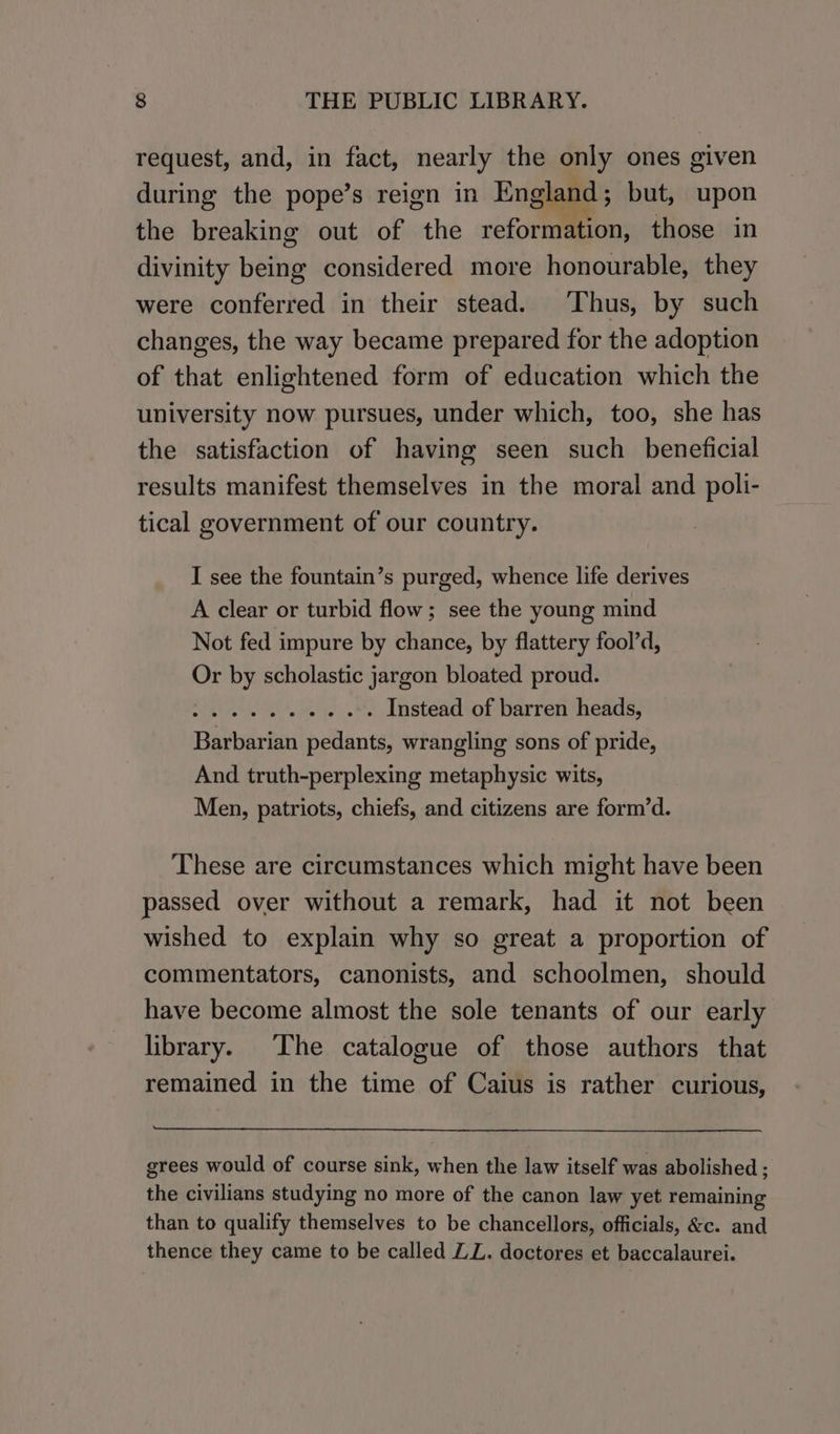 request, and, in fact, nearly the only ones given during the pope’s reign in England; but, upon the breaking out of the reformation, those in divinity being considered more honourable, they were conferred in their stead. Thus, by such changes, the way became prepared for the adoption of that enlightened form of education which the university now pursues, under which, too, she has the satisfaction of having seen such _ beneficial results manifest themselves in the moral and poli- tical government of our country. I see the fountain’s purged, whence life derives A clear or turbid flow; see the young mind Not fed impure by chance, by flattery fool’d, Or by scholastic jargon bloated proud. ee rhe etal ba Ss Instead of barren heads, Barbarian pedants, wrangling sons of pride, And truth-perplexing metaphysic wits, Men, patriots, chiefs, and citizens are form’d. These are circumstances which might have been passed over without a remark, had it not been wished to explain why so great a proportion of commentators, canonists, and schoolmen, should have become almost the sole tenants of our early library. ‘The catalogue of those authors that remained in the time of Caius is rather curious, grees would of course sink, when the law itself was abolished ; the civilians studying no more of the canon law yet remaining than to qualify themselves to be chancellors, officials, &amp;c. and thence they came to be called ZL. doctores et baccalaurei.