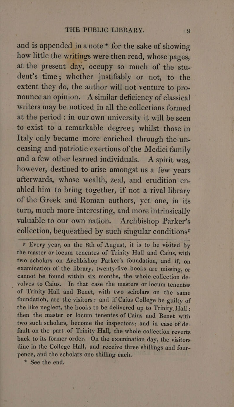 and is appended in anote * for the sake of showing how little the writings were then read, whose pages, at the present day, occupy so much of the stu- dent’s time; whether justifiably or not, to the extent they do, the author will not venture to pro- nounce an opinion. A similar deficiency of classical writers may be noticed in all the collections formed at the period : in our own university it will be seen to exist to a remarkable degree; whilst those in Italy only became more enriched through the un- ceasing and patriotic exertions of the Medici family and a few other learned individuals. A spirit was, however, destined to arise amongst us a few years afterwards, whose wealth, zeal, and erudition en- abled him to bring together, if not a rival library of the Greek and Roman authors, yet one, in its turn, much more interesting, and more intrinsically valuable to our own nation. Archbishop Parker’s collection, bequeathed by such singular conditions® g Every year, on the 6th of August, it is to be visited by the master or locum tenentes of Trinity Hall and Caius, with two scholars on Archbishop Parker’s foundation, and if, on examination of the library, twenty-five books are missing, or cannot be found within six months, the whole collection de- _ volves to Caius. In that case the masters or locum tenentes of Trinity Hall and Benet, with two scholars on the same foundation, are the visitors: and if Caius College be guilty of _ the like neglect, the books to be delivered up to Trinity Hall : then the master or locum tenentes of Caius and Benet with two such scholars, become the inspectors; and in case of de- fault on the part of Trinity Hall, the whole collection reverts back to its former order. On the examination day, the visitors dine in the College Hall, and receive three shillings and four- pence, and the scholars one shilling each. * See the end.