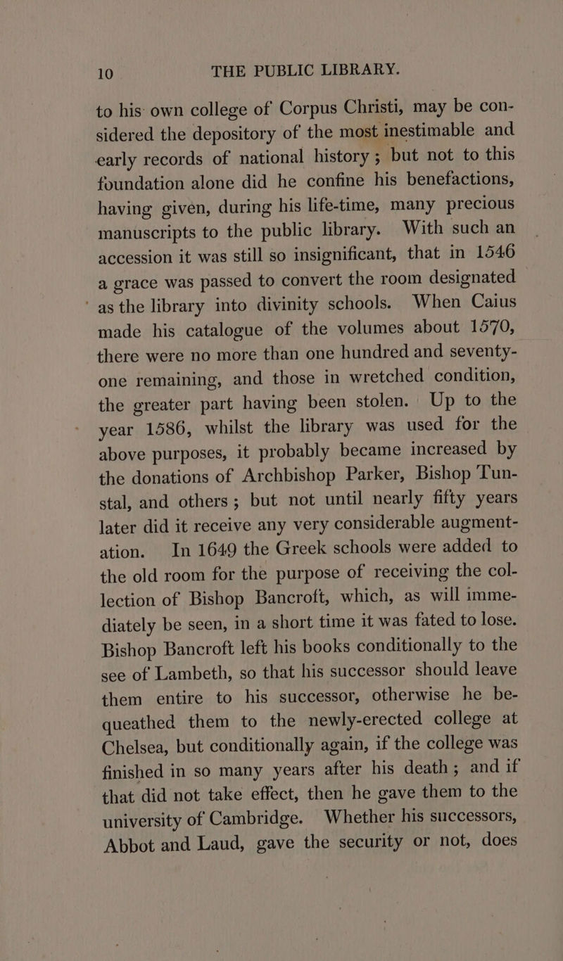 to his: own college of Corpus Christi, may be con- sidered the depository of the most inestimable and early records of national history ; but not to this foundation alone did he confine his benefactions, having given, during his life-time, many precious manuscripts to the public library. With such an accession it was still so insignificant, that in 1546 a grace was passed to convert the room designated as the library into divinity schools. When Caius made his catalogue of the volumes about 1570, there were no more than one hundred and seventy- one remaining, and those in wretched condition, the greater part having been stolen. Up to the year 1586, whilst the library was used for the above purposes, it probably became increased by the donations of Archbishop Parker, Bishop Tun- stal, and others; but not until nearly fifty years later did it receive any very considerable augment- ation. In 1649 the Greek schools were added to the old room for the purpose of receiving the col- lection of Bishop Bancroft, which, as will imme- diately be seen, in a short time it was fated to lose. Bishop Bancroft left his books conditionally to the see of Lambeth, so that his successor should leave them entire to his successor, otherwise he be- queathed them to the newly-erected college at Chelsea, but conditionally again, if the college was finished in so many years after his death; and if that did not take effect, then he gave them to the university of Cambridge. Whether his successors, Abbot and Laud, gave the security or not, does