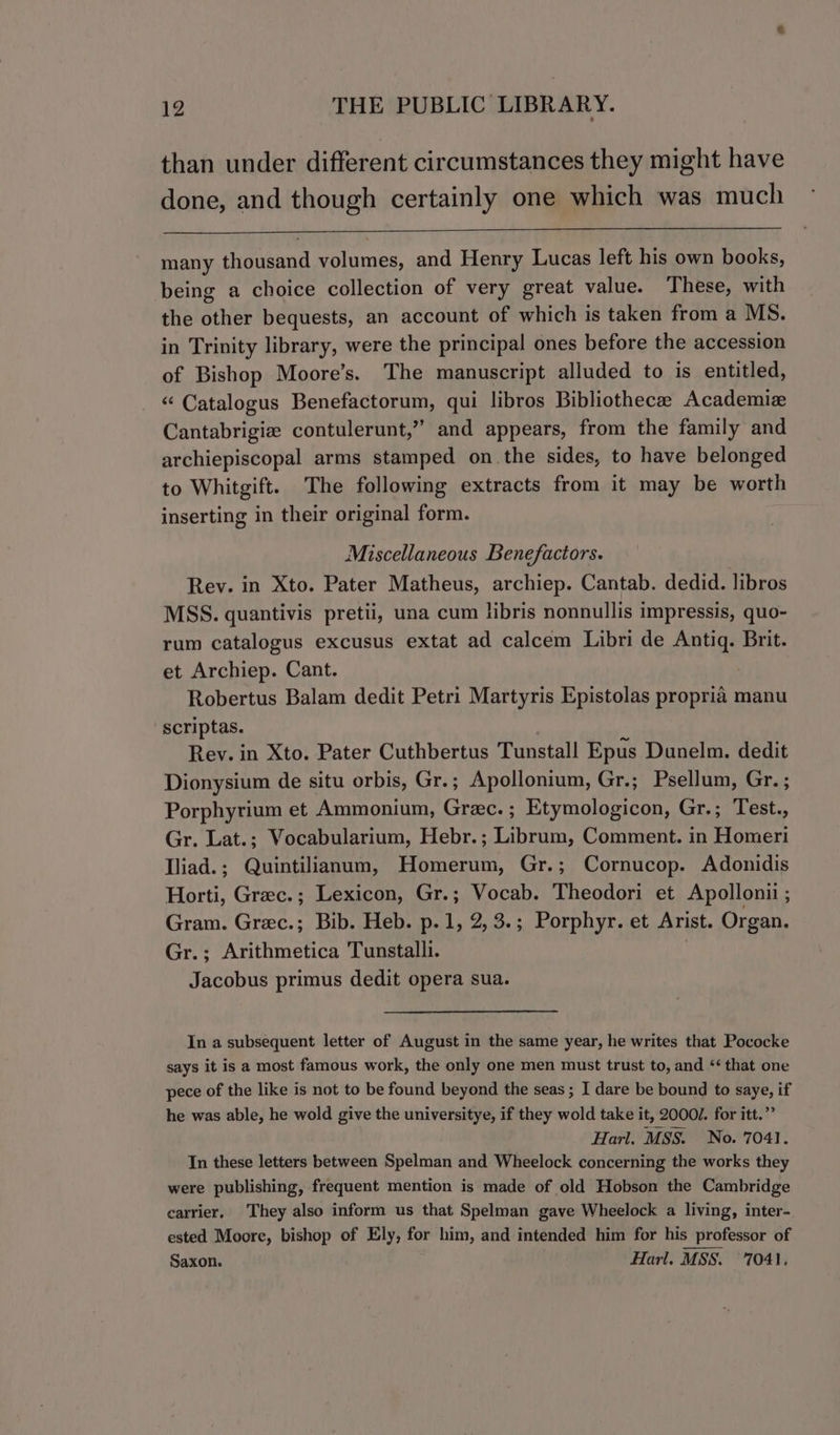 than under different circumstances they might have done, and though certainly one which was much many thousand volumes, and Henry Lucas left his own books, being a choice collection of very great value. These, with the other bequests, an account of which is taken from a MS. in Trinity library, were the principal ones before the accession of Bishop Moore’s. The manuscript alluded to is entitled, “ Catalogus Benefactorum, qui libros Bibliothecae Academiz Cantabrigie contulerunt,” and appears, from the family and archiepiscopal arms stamped onthe sides, to have belonged to Whitgift. The following extracts from it may be worth inserting in their original form. Miscellaneous Benefactors. Rev. in Xto. Pater Matheus, archiep. Cantab. dedid. libros MSS. quantivis pretii, una cum hbris nonnullis impressis, quo- rum catalogus excusus extat ad calcem Libri de Antiq. Brit. et Archiep. Cant. Robertus Balam dedit Petri Martyris Epistolas propria manu -scriptas. Rev. in Xto. Pater Cuthbertus Tunstall Epus Dunelm. dedit Dionysium de situ orbis, Gr. ; Apollonium, Gr.; Psellum, Gr. ; Porphyrium et Ammonium, Grec.; Etymologicon, Gr.; Test., Gr. Lat.; Vocabularium, Hebr.; Librum, Comment. in Homeri lliad.; Quintilianum, Homerum, Gr.; Cornucop. Adonidis Horti, Greec.; Lexicon, Gr.; Vocab. Theodori et Apollonii ; Gram. Grec.; Bib. Heb. p.1, 2, 3.; Porphyr. et Arist. Organ. Gr.; Arithmetica Tunstalli. Jacobus primus dedit opera sua. In a subsequent letter of August in the same year, he writes that Pococke says it is a most famous work, the only one men must trust to, and &lt;‘ that one pece of the like is not to be found beyond the seas ; I dare be bound to saye, if he was able, he wold give the universitye, if they wold take it, 2000. for itt.” Harl. MSS. No. 7041. Tn these letters between Spelman and Wheelock concerning the works they were publishing, frequent mention is made of old Hobson the Cambridge carrier, They also inform us that Spelman gave Wheelock a living, inter- ested Moore, bishop of Ely, for him, and intended him for his professor of Saxon. Harl. MSS. 7041,