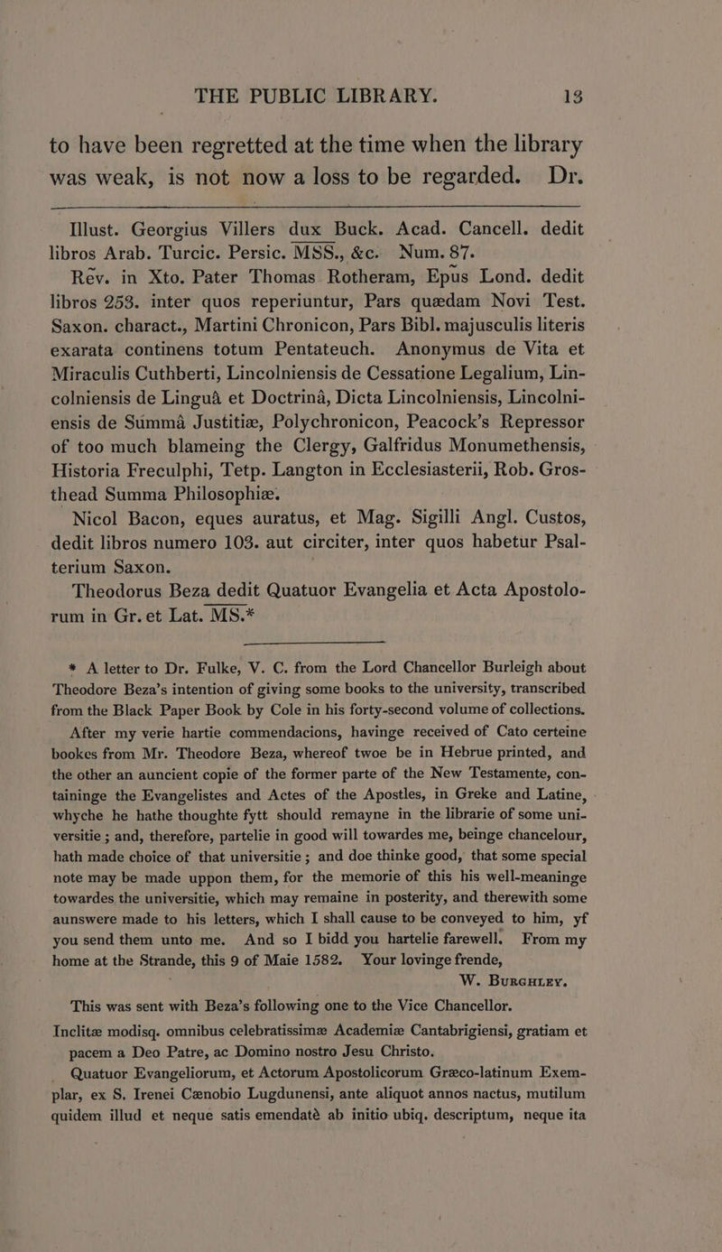 to have been regretted at the time when the library was weak, is not now a loss to be regarded. Dr. Illust. Georgius Villers dux Buck. Acad. Cancell. dedit libros Arab. Turcic. Persic. MSS., &amp;c. Num. 87. Rev. in Xto. Pater Thomas Rotheram, Epus Lond. dedit libros 253. inter quos reperiuntur, Pars quedam Novi Test. Saxon. charact., Martini Chronicon, Pars Bibl. majusculis literis exarata continens totum Pentateuch. Anonymus de Vita et Miraculis Cuthberti, Lincolniensis de Cessatione Legalium, Lin- colniensis de Lingué et Doctrina, Dicta Lincolniensis, Lincolni- ensis de Summa Justitia, Polychronicon, Peacock’s Repressor of too much blameing the Clergy, Galfridus Monumethensis, Historia Freculphi, Tetp. Langton in Ecclesiasterii, Rob. Gros- thead Summa Philosophie. Nicol Bacon, eques auratus, et Mag. Sigilli Angl. Custos, dedit libros numero 103. aut circiter, inter quos habetur Psal- terium Saxon. . Theodorus Beza dedit Quatuor Evangelia et Acta Apostolo- rum in Gr.et Lat. MS.* * A letter to Dr. Fulke, V. C. from the Lord Chancellor Burleigh about Theodore Beza’s intention of giving some books to the university, transcribed from the Black Paper Book by Cole in his forty-second volume of collections. After my verie hartie commendacions, havinge received of Cato certeine bookes from Mr. Theodore Beza, whereof twoe be in Hebrue printed, and the other an auncient copie of the former parte of the New Testamente, con- taininge the Evangelistes and Actes of the Apostles, in Greke and Latine, whyche he hathe thoughte fytt should remayne in the librarie of some uni- versitie ; and, therefore, partelie in good will towardes me, beinge chancelour, hath made choice of that universitie ; and doe thinke good, that some special note may be made uppon them, for the memorie of this his well-meaninge towardes the universitie, which may remaine in posterity, and therewith some aunswere made to his letters, which I shall cause to be conveyed to him, yf you send them unto me. And so I bidd you hartelie farewell, From my home at the Strande, this 9 of Maie 1582. Your lovinge frende, : W. Bureutey. This was sent with Beza’s following one to the Vice Chancellor. Inclitze modisq. omnibus celebratissimz Academiz Cantabrigiensi, gratiam et pacem a Deo Patre, ac Domino nostro Jesu Christo. Quatuor Evangeliorum, et Actorum Apostolicorum Greco-latinum Exem- plar, ex S, Irenei Cenobio Lugdunensi, ante aliquot annos nactus, mutilum quidem illud et neque satis emendaté ab initio ubiq. descriptum, neque ita