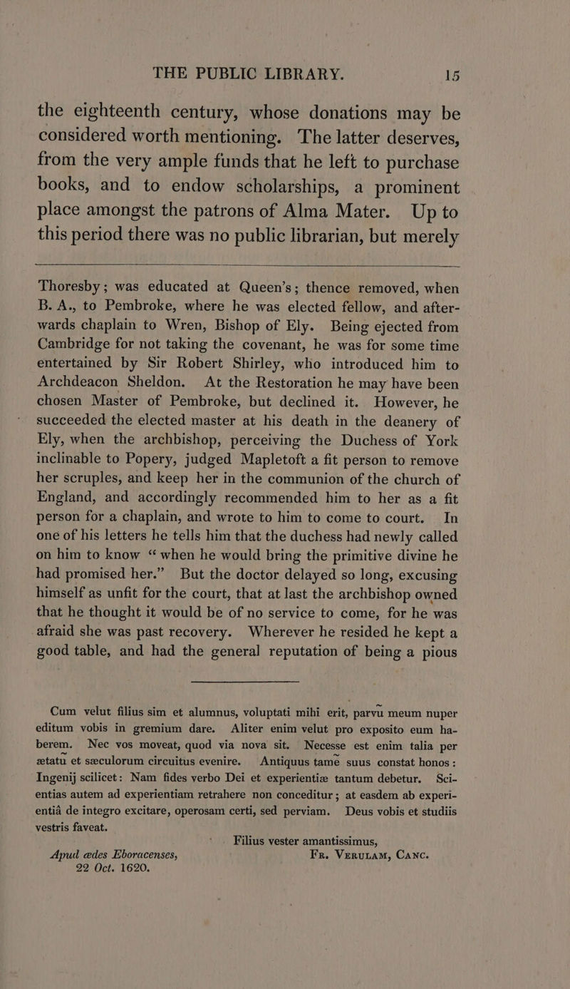 the eighteenth century, whose donations may be considered worth mentioning. The latter deserves, from the very ample funds that he left to purchase books, and to endow scholarships, a prominent place amongst the patrons of Alma Mater. Up to this period there was no public librarian, but merely Thoresby ; was educated at Queen’s; thence removed, when B. A., to Pembroke, where he was elected fellow, and after- wards chaplain to Wren, Bishop of Ely. Being ejected from Cambridge for not taking the covenant, he was for some time entertained by Sir Robert Shirley, who introduced him to Archdeacon Sheldon. At the Restoration he may have been chosen Master of Pembroke, but declined it. However, he succeeded the elected master at his death in the deanery of Ely, when the archbishop, perceiving the Duchess of York inclinable to Popery, judged Mapletoft a fit person to remove her scruples, and keep her in the communion of the church of England, and accordingly recommended him to her as a fit person for a chaplain, and wrote to him to come to court. In one of his letters he tells him that the duchess had newly called on him to know “ when he would bring the primitive divine he had promised her.” But the doctor delayed so long, excusing himself as unfit for the court, that at last the archbishop owned that he thought it would be of no service to come, for he was afraid she was past recovery. Wherever he resided he kept a good table, and had the general reputation of being a pious Cum velut filius sim et alumnus, voluptati mihi erit, parvu meum nuper editum vobis in gremium dare. liter enim velut pro exposito eum ha- berem. Nec vos moveat, quod via nova sit. Necesse est enim talia per ztatu et seculorum circuitus evenire. Antiquus tame suus constat honos : Ingenij scilicet: Nam fides verbo Dei et experientize tantum debetur. Sci- entias autem ad experientiam retrahere non conceditur ; at easdem ab experi- entia de integro excitare, operosam certi, sed perviam. Deus vobis et studiis vestris faveat. Filius vester amantissimus, Apud edes Eboracenses, Fr. Verutam, Canc. 22 Oct. 1620.