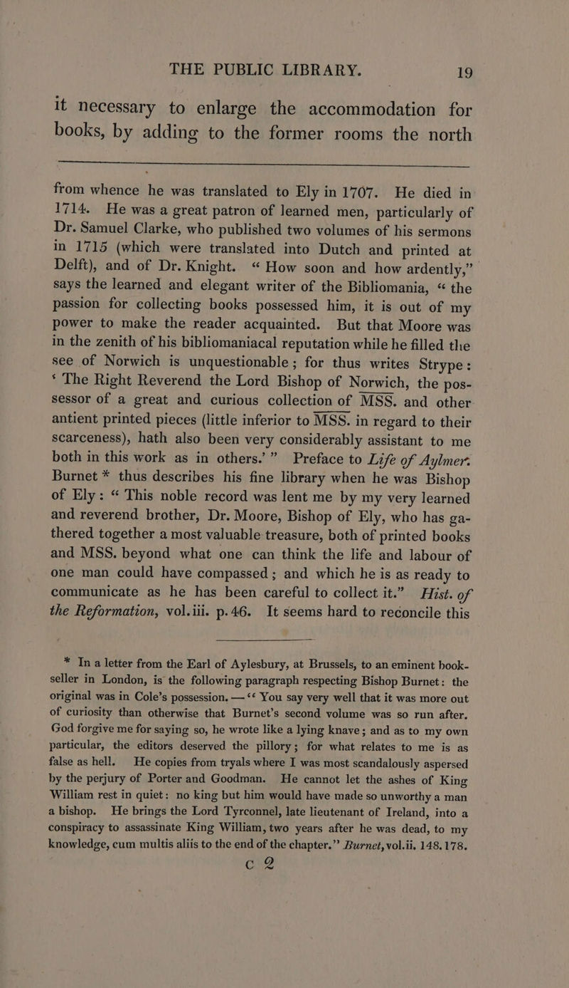 it necessary to enlarge the accommodation for books, by adding to the former rooms the north from whence he was translated to Ely in 1707. He died in 1714. He was a great patron of learned men, particularly of Dr. Samuel Clarke, who published two volumes of his sermons in 1715 (which were translated into Dutch and printed at Delft), and of Dr. Knight. “ How soon and how ardently,” says the learned and elegant writer of the Bibliomania, “ the passion for collecting books possessed him, it is out of my power to make the reader acquainted. But that Moore was in the zenith of his bibliomaniacal reputation while he filled the see of Norwich is unquestionable; for thus writes Strype : * The Right Reverend the Lord Bishop of Norwich, the pos- sessor of a great and curious collection of MSS. and other. antient printed pieces (little inferior to MSS. in regard to their scarceness), hath also been very considerably assistant to me both in this work as in others.’” Preface to Life of Aylmer. Burnet * thus describes his fine library when he was Bishop of Ely: “ This noble record was lent me by my very learned and reverend brother, Dr. Moore, Bishop of Ely, who has ga- thered together a most valuable treasure, both of printed books and MSS. beyond what one can think the life and labour of one man could have compassed ; and which he is as ready to communicate as he has been careful to collect it.” Hist. of the Reformation, vol.iii. p.46. It seems hard to reconcile this * In a letter from the Earl of Aylesbury, at Brussels, to an eminent book- seller in London, is the following paragraph respecting Bishop Burnet: the original was in Cole’s possession. —‘* You say very well that it was more out of curiosity than otherwise that Burnet’s second volume was so run after. (God forgive me for saying so, he wrote like a lying knave; and as to my own particular, the editors deserved the pillory; for what relates to me is as false as hell. He copies from tryals where I was most scandalously aspersed by the perjury of Porter and Goodman. He cannot let the ashes of King William rest in quiet: no king but him would have made so unworthy a man a bishop. He brings the Lord Tyrconnel, late lieutenant of Ireland, into a conspiracy to assassinate King William, two years after he was dead, to my knowledge, cum multis aliis to the end of the chapter.” Burnet, vol.ii. 148.178. cre