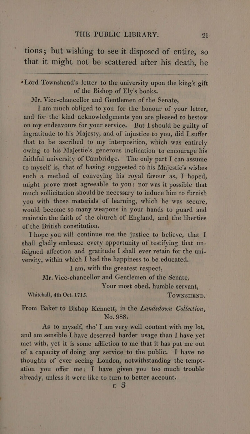 tions; but wishing to see it disposed of entire, so that it might not be scattered after his death, he ‘Lord Townshend’s letter to the university upon the king’s gift of the Bishop of Ely’s books. Mr. Vice-chancellor and Gentlemen of the Senate, I am much obliged to you for the honour of your letter, and for the kind acknowledgments you are pleased to bestow on my endeavours for your service. But I should be guilty of ingratitude to his Majesty, and of injustice to you, did I suffer that to be ascribed to my interposition, which was entirely owing to his Majestie’s generous inclination to encourage his faithful university of Cambridge. The only part I can assume to myself is, that of having suggested to his Majestie’s wishes such a method of conveying his royal favour as, I hoped, might prove most agreeable to you: nor was it possible that much sollicitation should be necessary to induce him to furnish you with those materials of learning, which he was secure, would become so many weapons in your hands to guard and maintain the faith of the church of England, and the liberties - of the British constitution. I hope you will continue me the justice to believe, that I shall gladly embrace every opportunity of testifying that un- feigned affection and gratitude I shall ever retain for the uni- versity, within which I had the happiness to be educated. I am, with the greatest respect, Mr. Vice-chancellor and Gentlemen of the Senate, Your most obed. humble servant, Whitehall, 4th Oct. 1715. TOWNSHEND. From Baker to Bishop Kennett, in the Landsdown Collection, No. 988. As to myself, tho’ I am very well content with my lot, and am sensible I have deserved harder usage than I have yet met with, yet it is some affliction to me that it has put me out of a capacity of doing any service to the public. I have no thoughts of ever seeing London, notwithstanding the tempt- ation you offer me; I have given you too much trouble already, unless it were like to turn to better account. c 8