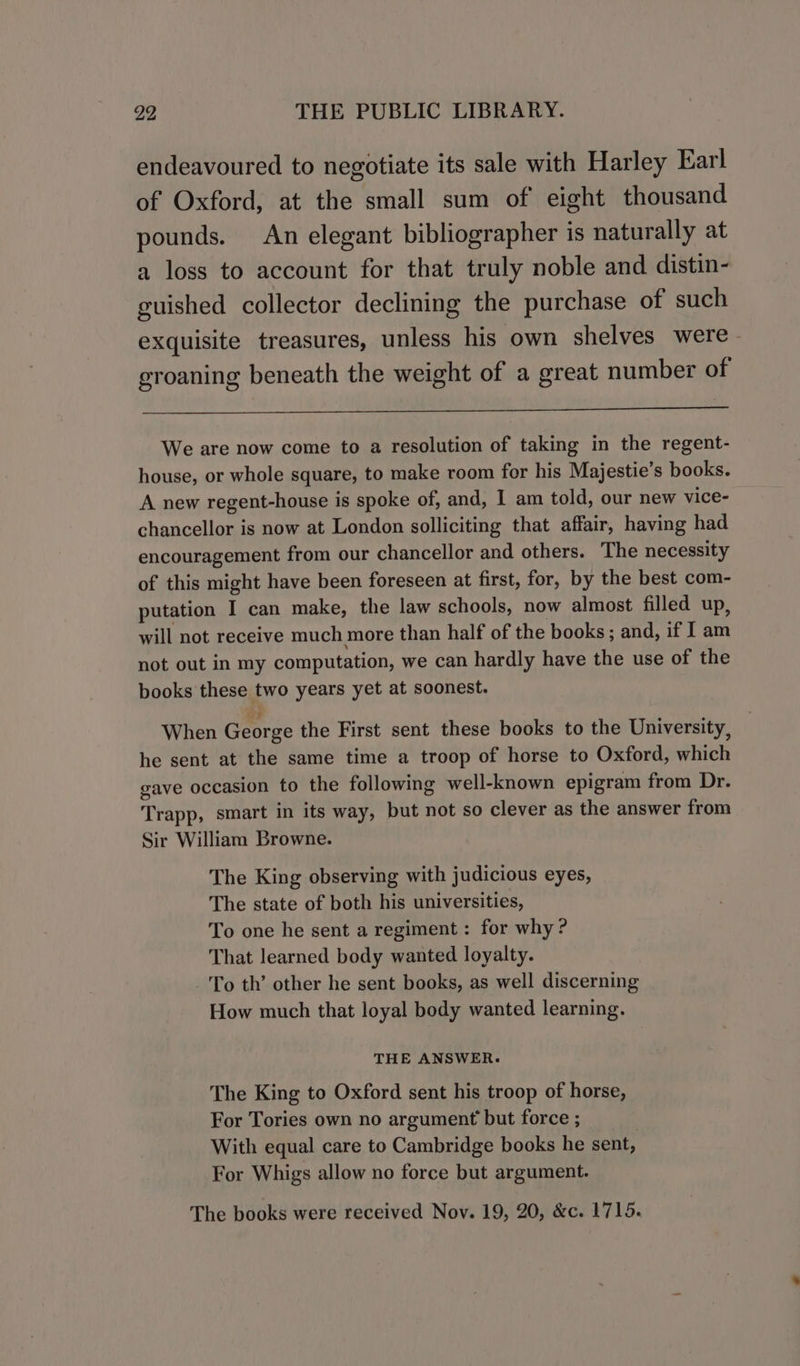 endeavoured to negotiate its sale with Harley Earl of Oxford, at the small sum of eight thousand pounds. An elegant bibliographer is naturally at a loss to account for that truly noble and distin- guished collector declining the purchase of such exquisite treasures, unless his own shelves were groaning beneath the weight of a great number of We are now come to a resolution of taking in the regent- house, or whole square, to make room for his Majestie’s books. A new regent-house is spoke of, and, I am told, our new vice- chancellor is now at London solliciting that affair, having had encouragement from our chancellor and others. The necessity of this might have been foreseen at first, for, by the best com- putation I can make, the law schools, now almost filled up, will not receive much more than half of the books; and, if I am not out in my computation, we can hardly have the use of the books these two years yet at soonest. wy A When George the First sent these books to the University, he sent at the same time a troop of horse to Oxford, which gave occasion to the following well-known epigram from Dr. Trapp, smart in its way, but not so clever as the answer from Sir William Browne. The King observing with judicious eyes, The state of both his universities, To one he sent a regiment : for why? That learned body wanted loyalty. -'To th’ other he sent books, as well discerning How much that loyal body wanted learning. THE ANSWER. The King to Oxford sent his troop of horse, For Tories own no argument but force ; | With equal care to Cambridge books he sent, For Whigs allow no force but argument. The books were received Nov. 19, 20, &amp;c. 1715.