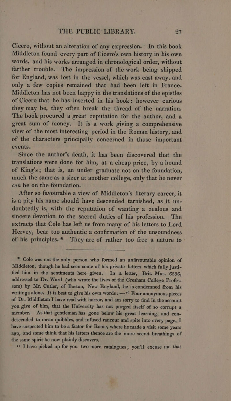Cicero, without an alteration of any expression. In this book Middleton found every part of Cicero’s own history in his own words, and his works arranged in chronological order, without farther trouble. The impression of the work being shipped for England, was lost in the vessel, which was cast away, and only a few copies remained that had been left in France. Middleton has not been happy in the translations of the epistles of Cicero that he has inserted in his book: however curious they may be, they often break the thread of the narration. The book procured a great reputation for the author, and a great sum of money. It is a work giving a comprehensive view of the most interesting period in the Roman history, and of the characters principally concerned in those important events. Since the author’s death, it has been discovered that the translations were done for him, at a cheap price, by a hound of King’s; that is, an under graduate not on the foundation, much the same as a sizer at another college, only that he never can be on the foundation. After so favourable a view of Middleton’s literary career, it is a pity his name should have descended tarnished, as it un- doubtedly is, with the reputation of wanting a zealous and sincere devotion to the sacred duties of his profession. The extracts that Cole has left us from many of his letters to Lord Hervey, bear too authentic a confirmation of the unsoundness of his principles.* They are of rather too free a nature to - * Cole was not the only person who formed an unfavourable opinion of Middleton, though he had seen some of his private letters which fully justi- fied him in the sentiments here given. In a letter, Brit. Mus. 6396, addressed to Dr. Ward (who wrote the lives of the Gresham College Profes- sors) by Mr. Cutler, of Boston, New England, he is condemned from his writings alone. It is best to give his own words: — “ Four anonymous pieces of Dr. Middleton I have read with horror, and am sorry to find in the account you give of him, that the University has not purged itself of so corrupt a member. As that gentleman has gone below his great learning, and con- descended to mean quibbles, and infused rancour and spite into every page, I have suspected him to be a factor for Rome, where he made a visit some years ago, and some think that his letters thence are the more secret breathings of the same spirit he now plainly discovers. ‘© T have picked up for you two more catalogues; you’ll excuse me that