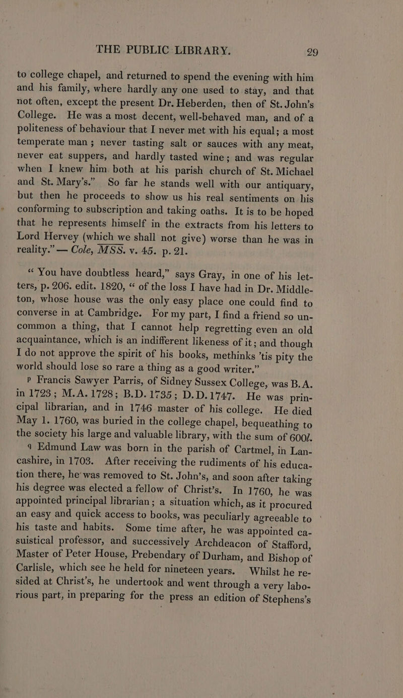 to college chapel, and returned to spend the evening with him and his family, where hardly any one used to stay, and that not often, except the present Dr. Heberden, then of St. John’s College. He was a most decent, well-behaved man, and of a politeness of behaviour that I never met with his equal; a most temperate man ; never tasting salt or sauces with any meat, never eat suppers, and hardly tasted wine; and was regular when I knew him both at his parish church of St. Michael and St. Mary’s.” So far he stands well with our antiquary, but then he proceeds to show us his real sentiments on his conforming to subscription and taking oaths. It is to be hoped that he represents himself in the extracts from his letters to Lord Hervey (which we shall not give) worse than he was in reality.” — Cole, MSS. v. 45. p. 21. “You have doubtless heard,” says Gray, in one of his let- ters, p. 206. edit. 1820, “ of the loss I have had in Dr. Middle- ton, whose house was the only easy place one could find to converse in at Cambridge. For my part, I find a friend so un- common a thing, that I cannot help regretting even an old acquaintance, which is an indifferent likeness of it; and though I do not approve the spirit of his books, methinks ’tis pity the world should lose so rare a thing as a good writer.” P Francis Sawyer Parris, of Sidney Sussex College, was B.A. in 1723); M.A.1728 ; .B.D.1735; D.D.1747... He was prin- cipal librarian, and in 1746 master of his college. He died May 1. 1760, was buried in the college chapel, bequeathing to the society his large and valuable library, with the sum of 600/. 4 Edmund Law was born in the parish of Cartmel, in Lan- cashire, in 1703. After receiving the rudiments of his educa- tion there, he’ was removed to St. John’s, and soon after taking his degree was elected a fellow of Christ’s. In 1760, he was appointed principal librarian; a situation which, as it procured an easy and quick access to books, was peculiarly agreeable to ° his taste and habits. Some time after, he was appointed ca- suistical professor, and successively Archdeacon of Stafford, Master of Peter House, Prebendary of Durham, and Bishop of Carlisle, which see he held for nineteen years. Whilst he re- sided at Christ’s, he undertook and went through a very labo- rious part, in preparing for the press an edition of Stephens’s