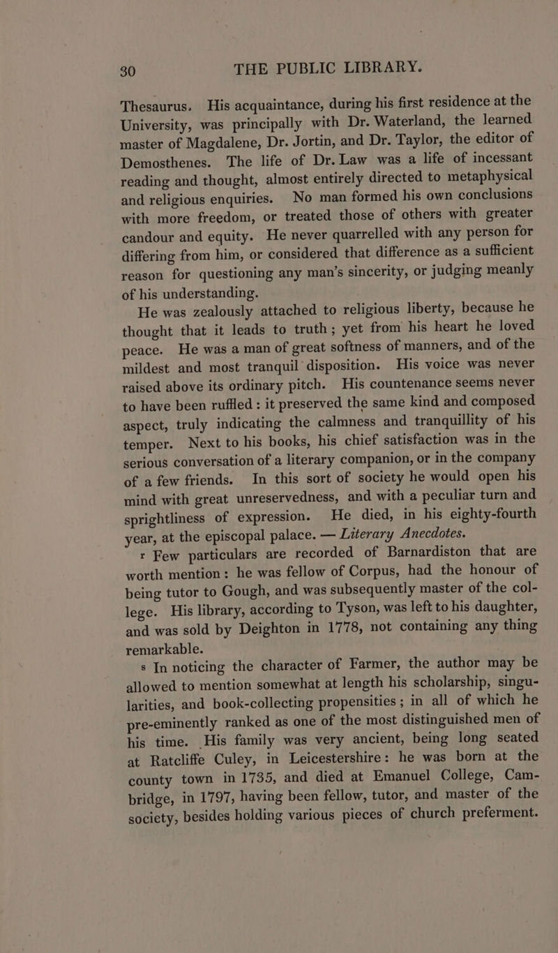 Thesaurus. His acquaintance, during his first residence at the University, was principally with Dr. Waterland, the learned master of Magdalene, Dr. Jortin, and Dr. Taylor, the editor of Demosthenes. The life of Dr. Law was a life of incessant reading and thought, almost entirely directed to metaphysical and religious enquiries. No man formed his own conclusions with more freedom, or treated those of others with greater candour and equity. He never quarrelled with any person for differing from him, or considered that difference as a sufficient reason for questioning any man’s sincerity, or judging meanly of his understanding. He was zealously attached to religious liberty, because he thought that it leads to truth; yet from his heart he loved peace. He was a man of great softness of manners, and of the mildest and most tranquil disposition. His voice was never raised above its ordinary pitch. His countenance seems never to have been ruffled : it preserved the same kind and composed aspect, truly indicating the calmness and tranquillity of his temper. Next to his books, his chief satisfaction was in the serious conversation of a literary companion, or in the company of a few friends. In this sort of society he would open his mind with great unreservedness, and with a peculiar turn and sprightliness of expression. He died, in his eighty-fourth year, at the episcopal palace. — Literary Anecdotes. r Few particulars are recorded of Barnardiston that are worth mention: he was fellow of Corpus, had the honour of being tutor to Gough, and was subsequently master of the col- lege. His library, according to Tyson, was left to his daughter, and was sold by Deighton in 1778, not containing any thing remarkable. s In noticing the character of Farmer, the author may be allowed to mention somewhat at length his scholarship, singu- larities, and book-collecting propensities ; in all of which he pre-eminently ranked as one of the most distinguished men of his time. His family was very ancient, being long seated at Ratcliffe Culey, in Leicestershire: he was born at the county town in 1735, and died at Emanuel College, Cam- bridge, in 1797, having been fellow, tutor, and master of the society, besides holding various pieces of church preferment.