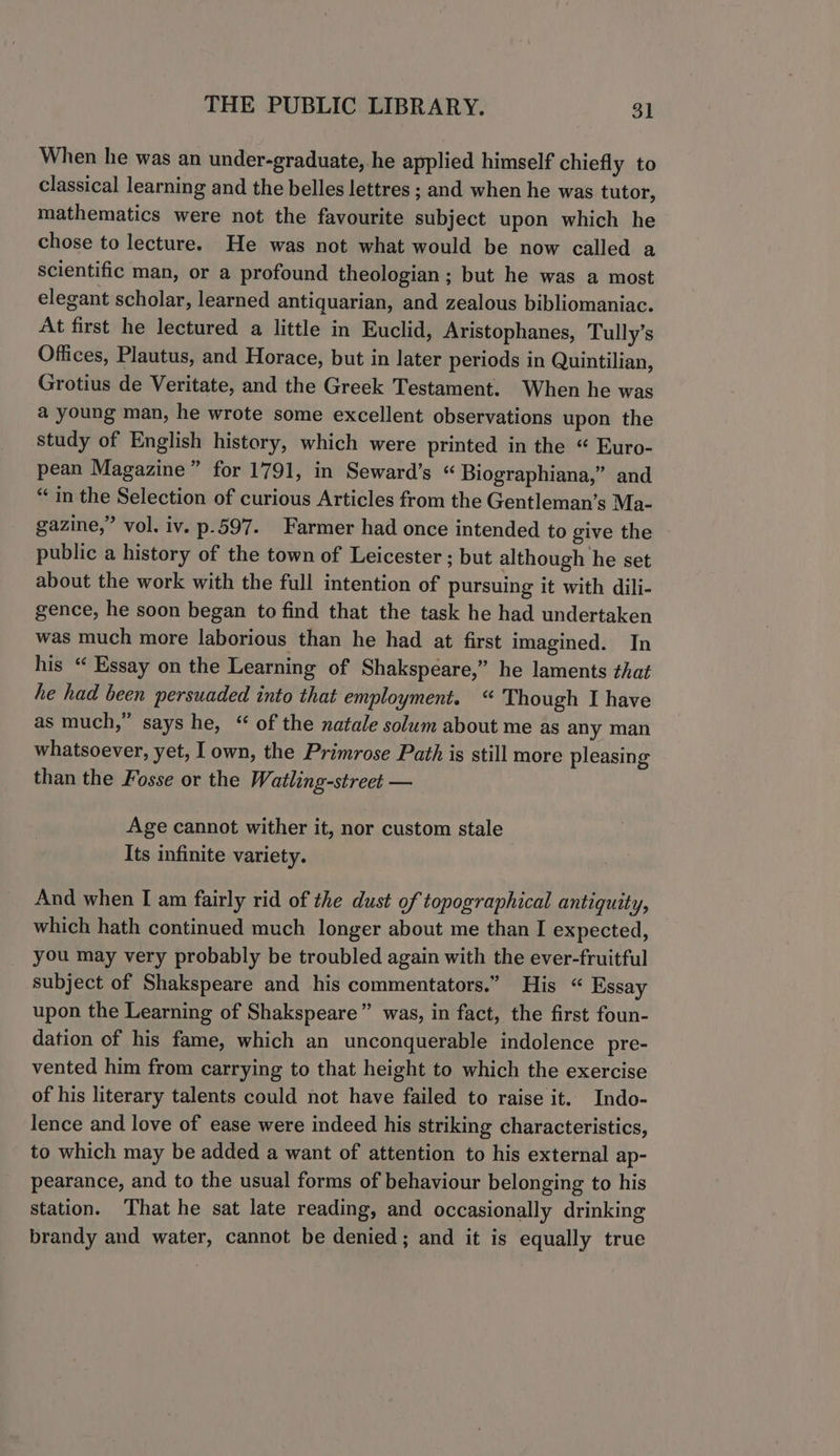 When he was an under-graduate, he applied himself chiefly to classical learning and the belles lettres ; and when he was tutor, mathematics were not the favourite subject upon which he chose to lecture. He was not what would be now called a scientific man, or a profound theologian; but he was a most elegant scholar, learned antiquarian, and zealous bibliomaniac. At first he lectured a little in Euclid, Aristophanes, Tully’s Offices, Plautus, and Horace, but in later periods in Quintilian, Grotius de Veritate, and the Greek Testament. When he was a young man, he wrote some excellent observations upon the study of English history, which were printed in the “ Euro- pean Magazine” for 1791, in Seward’s “ Biographiana,” and “ in the Selection of curious Articles from the Gentleman’s Ma- gazine,” vol. iv. p.597. Farmer had once intended to give the public a history of the town of Leicester ; but although he set about the work with the full intention of pursuing it with dili- gence, he soon began to find that the task he had undertaken was much more laborious than he had at first imagined. In his “ Essay on the Learning of Shakspeare,” he laments that he had been persuaded into that employment. “ Though I have as much,” says he, “ of the natale solum about me as any man whatsoever, yet, I own, the Primrose Path is still more pleasing than the Fosse or the Watling-street — Age cannot wither it, nor custom stale Its infinite variety. And when I am fairly rid of the dust of topographical antiquity, which hath continued much longer about me than I expected, you may very probably be troubled again with the ever-fruitful subject of Shakspeare and his commentators.” His “ Essay upon the Learning of Shakspeare” was, in fact, the first foun- dation of his fame, which an unconquerable indolence pre- vented him from carrying to that height to which the exercise of his literary talents could not have failed to raise it. Indo- lence and love of ease were indeed his striking characteristics, to which may be added a want of attention to his external ap- pearance, and to the usual forms of behaviour belonging to his station. That he sat late reading, and occasionally drinking brandy and water, cannot be denied; and it is equally true