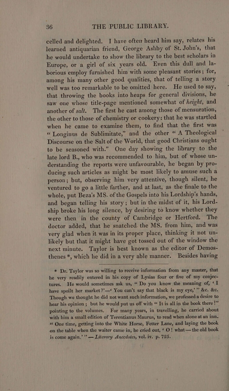 celled and delighted. I have oftem heard him say, relates his learned antiquarian friend, George Ashby of St. John’s, that he would undertake to show the library to the best scholars in Europe, or a girl of six years old. Even this dull and la- borious employ furnished him with some pleasant stories; for, among his many other good qualities, that of telling a story well was too remarkable to be omitted here. He used to say, that throwing the books into heaps for general divisions, he saw one whose title-page mentioned somewhat of height, and another of salt. The first he cast among those of mensuration, the other to those of chemistry or cookery: that he was startled when he came to examine them, to find that the first was « Longinus de Sublimitate,” and the other “ A Theological Discourse on the Salt of the World, that good Christians ought to be seasoned with.” One day showing the library to the late lord B., who was recommended to him, but of whose un- derstanding the reports were unfavourable, he began by pro- ducing such articles as might be most likely to amuse such a person; but, observing him very attentive, though silent, he ventured to go a little farther, and at last, as the finale to the whole, put Beza’s MS. of the Gospels into his Lordship’s hands, and began telling his story; but in the midst of it, his Lord- ship broke his long silence, by desiring to know whether they were then in the county of Cambridge or Hertford. The doctor added, that he snatched. the MS. from him, and was very glad when it was in its proper place, thinking it not un- likely but that it might have got tossed out of the window the next minute. Taylor is best known as the editor of Demos- thenes *, which he did in a very able manner. Besides having * Dr. Taylor was so willing to receive information from any master, that he very readily entered in his copy of Lysias four or five of my conjec- tures. He would sometimes ask us, “ Do you know the meaning of, ‘I have spoilt her market ??—* You can’t say that black is my eye,’”’ &amp;c. &amp;c. Though we thought he did not want such information, we professed a desire to hear his opinion ; but he would put us off with “ It is all in the book there Sd pointing to the volumes, For many years, in travelling, he carried about with him a small edition of Terentianus Maurus, to read when alone at an inn. «¢ One time, getting into the White Horse, Fetter Lane, and laying the book on the table when the waiter came in, he cried out, ‘ O ! what — the old book is come again,” ’” — Literary Anecdotes, vol. iv. p. 725.