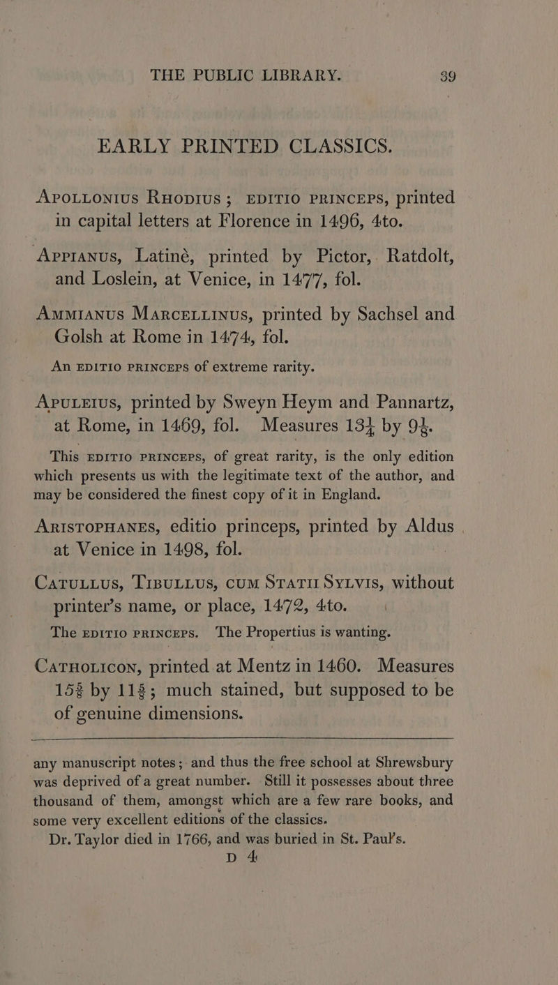 EARLY PRINTED CLASSICS. Apouutontius RuHopius ; EDITIO PRINCEPS, printed in capital letters at Florence in 1496, 4to. Apprranus, Latiné, printed by Pictor,. Ratdolt, and Loslein, at Venice, in 1477, fol. Ammianus Marce..inus, printed by Sachsel and Golsh at Rome in 1474, fol. An EDITIO PRINCEPS of extreme rarity. APULEIuS, printed by Sweyn Heym and Pannartz, at Rome, in 1469, fol. Measures 134 by 94. This EDITIO PRINCEPS, Of great rarity, is the only edition which presents us with the legitimate text of the author, and may be considered the finest copy of it in England. ARISTOPHANES, editio princeps, printed by Aldus | at Venice in 1498, fol. : Catuuuus, TiBuLLUS, CUM STATII SYLVIS, without printer’s name, or place, 1472, 4:to. | The EpiTIo priNcEPS. The Propertius is wanting. CaTHoticon, printed at Mentz in 1460. Measures 15% by 118; much stained, but supposed to be of genuine dimensions. any manuscript notes; and thus the free school at Shrewsbury was deprived of a great number. Still it possesses about three thousand of them, amongst which are a few rare books, and some very excellent editions of the classics. Dr. Taylor died in 1766, and was buried in St. Paul’s. D 4