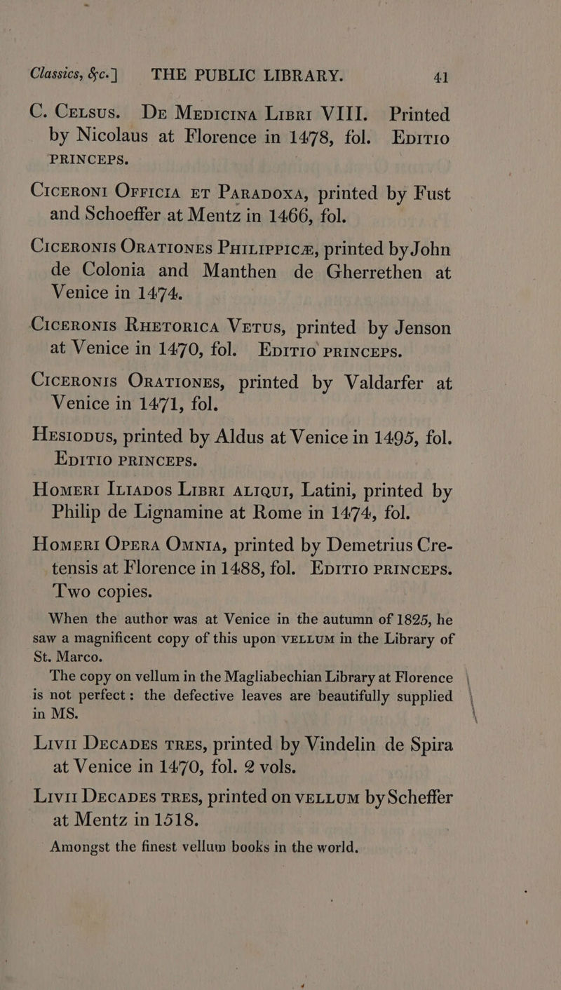 C. Cetsus. Der Mepicrna Lipari VIII. Printed by Nicolaus at Florence in 1478, fol. Enprrio PRINCEPS. Cicreroni Orricia eT Parapoxa, printed by Fust and Schoeffer at Mentz in 1466, fol. Ciceronis Orationes Puiiippica, printed by John de Colonia and Manthen de Gherrethen at Venice in 14:74. Ciceronis RuErorica Vetus, printed by Jenson at Venice in 1470, fol. Eprrro princeps. Ciceronis OraTIonEs, printed by Valdarfer at Venice in 1471, fol. HeEsiopus, printed by Aldus at Venice in 1495, fol. EpITIO PRINCEPS. Homers Inrapos Lrsrt ALIQuI, Latini, printed by Philip de Lignamine at Rome in 1474, fol. Homeri Opera Omnia, printed by Demetrius Cre- tensis at Florence in 1488, fol. Ep1tTio pRINCEPs. Two copies. When the author was at Venice in the autumn of 1825, he saw a magnificent copy of this upon vELLum in the Library of St. Marco. The copy on vellum in the Magliabechian Library at Florence is not perfect: the defective leaves are beautifully supplied in MS. Livi Decaves Tres, printed by Vindelin de Spira at Venice in 1470, fol. 2 vols. Livi DecaDEs TREs, printed on VELLUM by Scheffer at Mentz in 1518. Amongst the finest vellum books in the world. ss