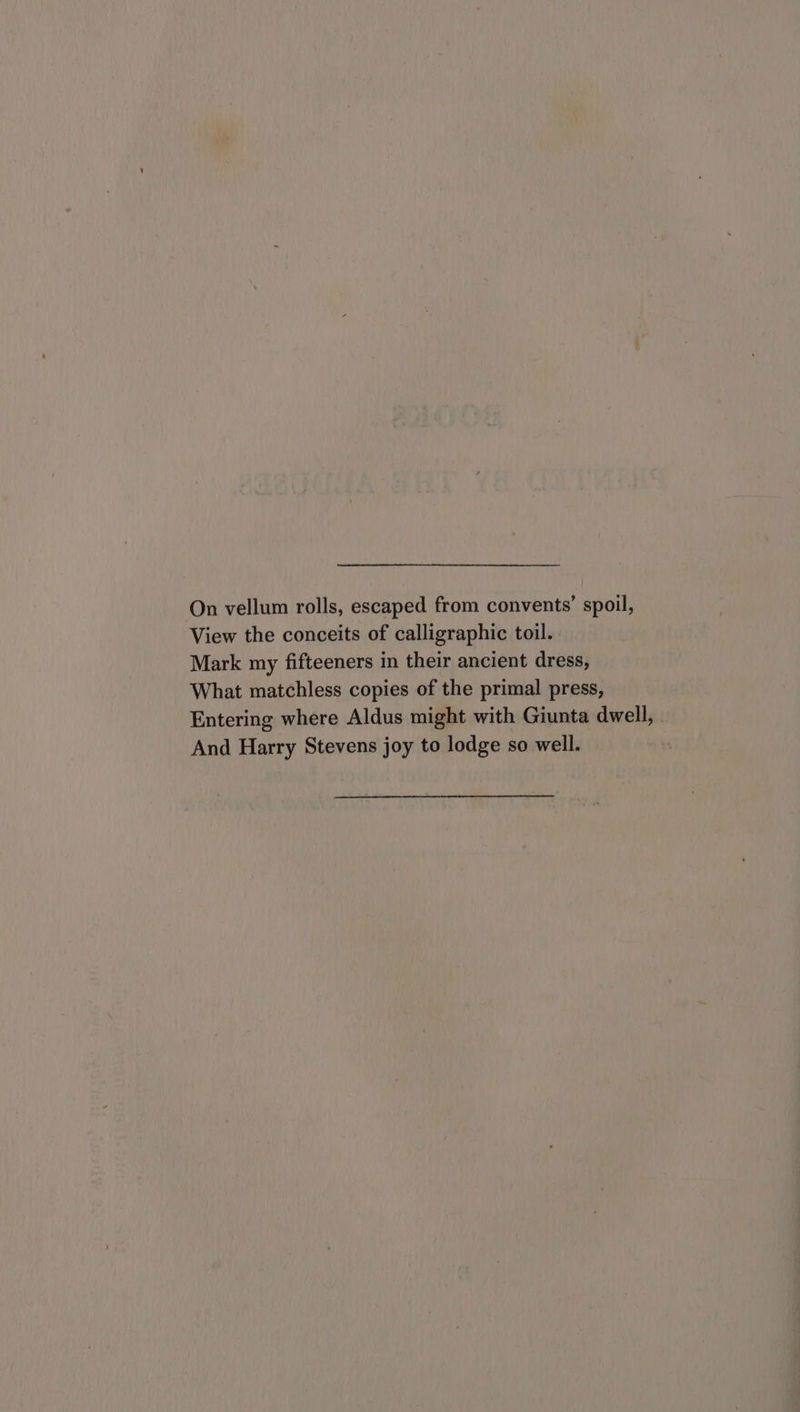 On vellum rolls, escaped from convents’ spoil, View the conceits of calligraphic toil. Mark my fifteeners in their ancient dress, What matchless copies of the primal press, Entering where Aldus might with Giunta dwell, And Harry Stevens joy to lodge so well.