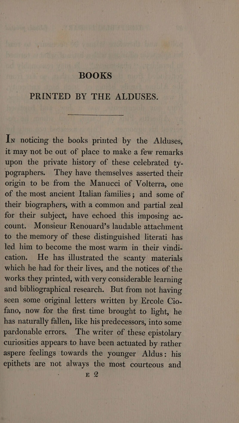 PRINTED BY THE ALDUSES. In noticing the books printed by the Alduses, it may not be out of place to make a few remarks upon the private history of these celebrated ty- pographers. They have themselves asserted their origin to be from the Manucci of Volterra, one of the most ancient Italian families; and some of their biographers, with a common and partial zeal for their subject, have echoed this imposing ac- count. Monsieur Renouard’s laudable attachment to the memory of these distinguished literati has led him to become the most warm in their vindi- cation. He has illustrated the scanty materials which he had for their lives, and the notices of the works they printed, with very considerable learning and bibliographical research. But from not having ‘seen some original letters written by Ercole Cio- fano, now for the first time brought to light, he has naturally fallen, like his predecessors, into some pardonable errors. ‘The writer of these epistolary curiosities appears to have been actuated by rather aspere feelings towards the younger Aldus: his epithets are not always the most courteous and