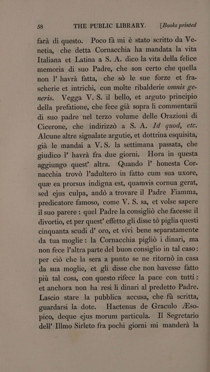 fara di questo. Poco fa mi é stato scritto da Ve- netia, che detta Cornacchia ha mandata la vita Italiana et Latina a S. A. dico la vita della felice memoria di suo Padre, che son certo che quella non |’ havra fatta, che sd le sue forze et fra- scherie et intrichi, con molte ribalderie omnis ge- neris. Vegga V.S. il bello, et arguto principio della prefatione, che fece gia sopra li commentaril di suo padre nel terzo volume delle Orazioni di Cicerone, che indirizzd a S. A. Id quod, ete. Alcune altre signalate argutie, et dottrina esquisita, gid le mandai a V.S. la settimana passata, che giudico I’ havra fra due giorni. Hora in questa aggiungo quest’ altra. Quando I’ honesta Cor- nacchia trovo ladultero in fatto cum sua uxore, que ea prorsus indigna est, quamvis cornua gerat, sed ejus culpa, ando a trovare il Padre Fiamma, predicatore famoso, come V. S. sa, et volse sapere il suo parere: quel Padre la consiglié che facesse il divortio, et per quest’ effetto gli disse to piglia questi cinquanta scudi d’ oro, et vivi bene separatamente da tua moglie: la Cornacchia piglio i dinari, ma non fece l’altra parte del buon consiglio in tal caso: per cid che la sera a punto se ne ritorno in casa da sua moglie, et gli disse che non havesse fatto pit tal cosa, con questo rifece la pace con tutti: et anchora non ha resi li dinari al predetto Padre. Lascio stare la pubblica accusa, che fu scritta, guardarsi la dote. Hactenus de Graculo /so- pico, deque ejus morum particula. Il Segretario dell’ Illmo Sirleto fra pochi giorni mi mandera la