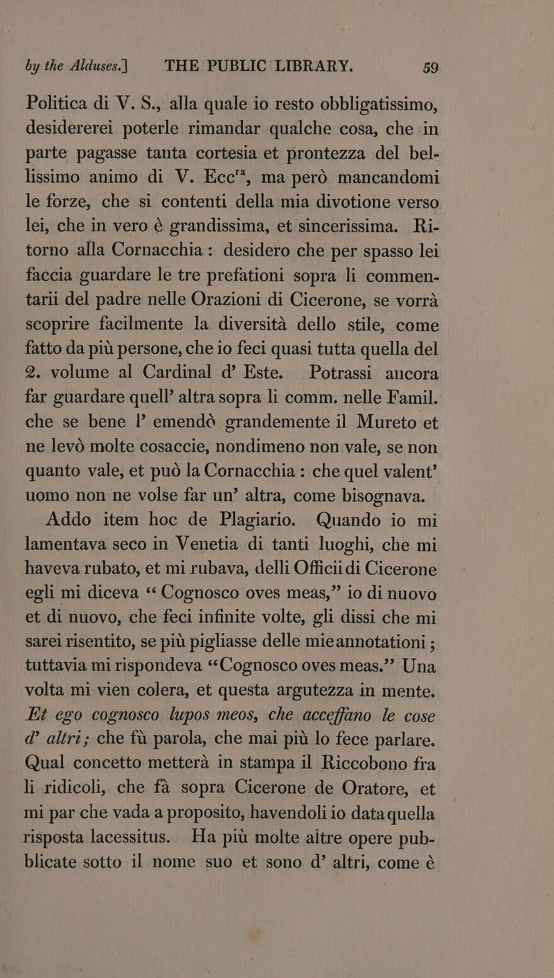 Politica di V.S., alla quale io resto obbligatissimo, desidererei poterle rimandar qualche cosa, che in parte pagasse tanta cortesia et prontezza del bel- lissimo animo di V. Ecc™, ma pero mancandomi le forze, che si contenti della mia divotione verso lei, che in vero é grandissima, et sincerissima. Ri- torno alla Cornacchia: desidero che per spasso lei faccia guardare le tre prefationi sopra li commen- tarii del padre nelle Orazioni di Cicerone, se vorra scoprire facilmente la diversita dello stile, come fatto da piu persone, che io feci quasi tutta quella del 2. volume al Cardinal d’ Este. Potrassi ancora far guardare quell’ altra sopra li comm. nelle Famil. che se bene I’? emendd grandemente il Mureto et ne levo molte cosaccie, nondimeno non vale, se non quanto vale, et pud la Cornacchia : che quel valent’ uomo non ne volse far un’ altra, come bisognava. Addo item hoc de Plagiario. Quando io mi lamentava seco in Venetia di tanti luoghi, che mi haveva rubato, et mi rubava, delli Officiidi Cicerone egli mi diceva ‘‘ Cognosco oves meas,” io di nuovo et di nuovo, che feci infinite volte, gli dissi che mi sarei risentito, se pit pigliasse delle mie annotationi ; tuttavia mi rispondeva ‘‘Cognosco oves meas.” Una volta mi vien colera, et questa argutezza in mente. Et ego cognosco lupos meos, che acceffano le cose @ altri; che fu parola, che mai piu lo fece parlare. Qual concetto mettera in stampa il Riccobono fra li ridicoli, che fa sopra Cicerone de Oratore, et mi par che vada a proposito, havendoli io data quella risposta lacessitus. Ha piu molte aitre opere pub- blicate sotto 11 nome suo et sono d’ altri, come é