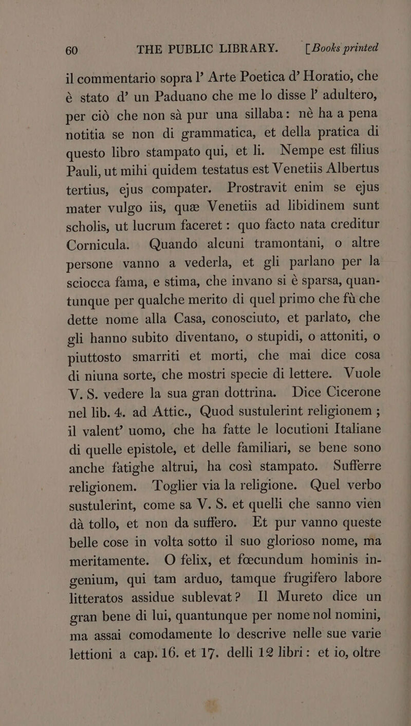 il commentario sopra I’ Arte Poetica d’ Horatio, che &amp; stato d’? un Paduano che me lo disse I’ adultero, per cid che non sa pur una sillaba: née ha a pena notitia se non di grammatica, et della pratica di questo libro stampato qui, et li. Nempe est filius Pauli, ut mihi quidem testatus est Venetiis Albertus tertius, ejus compater. Prostravit enim se ejus mater vulgo iis, que Venetiis ad libidinem sunt scholis, ut lucrum faceret : quo facto nata creditur Cornicula. Quando alcuni tramontani, o altre persone vanno a vederla, et gli parlano per la sciocca fama, e stima, che invano si é sparsa, quan- tunque per qualche merito di quel primo che fu che dette nome alla Casa, conosciuto, et parlato, che gli hanno subito diventano, o stupidi, o attoniti, o piuttosto smarriti et morti, che mai dice cosa di niuna sorte, che mostri specie di lettere. Wuole V.S. vedere la sua gran dottrina. Dice Cicerone nel lib. 4. ad Attic., Quod sustulerint religionem ; il valent? uomo, che ha fatte le locutioni Italiane di quelle epistole, et delle familiari, se bene sono anche fatighe altrui, ha cosi stampato. Sufferre religionem. Toglier via la religione. Quel verbo sustulerint, come sa V.S. et quelli che sanno vien da tollo, et non da suffero. Et pur vanno queste belle cose in volta sotto il suo glorioso nome, ma meritamente. O felix, et foecundum hominis in- genium, qui tam arduo, tamque frugifero labore litteratos assidue sublevat? Il Mureto dice un gran bene di lui, quantunque per nome nol nomini, ma assai comodamente lo descrive nelle sue varie lettioni a cap. 16. et 17. delli 12 libri: et io, oltre
