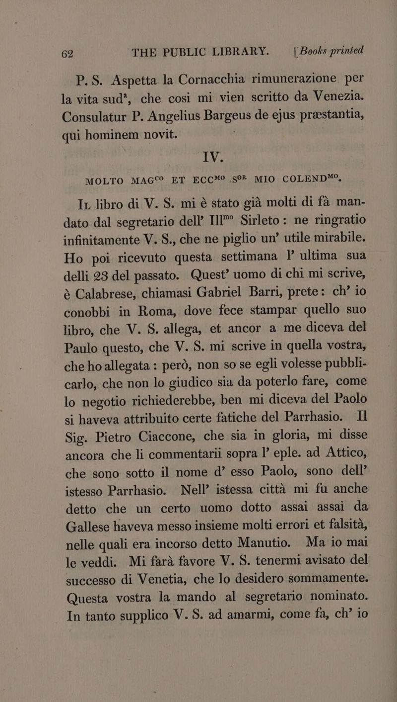 P. S. Aspetta la Cornacchia rimunerazione per la vita sud*, che cosi mi vien scritto da Venezia. Consulatur P. Angelius Bargeus de ejus prestantia, qui hominem novit. : IV. MOLTO MAG®? ET ECC™® ,s°® MIO COLEND™. Ix libro di V. S. mi é stato gia molti di fa man- dato dal segretario dell’ Ill’ Sirleto: ne ringratio infinitamente V. S., che ne piglio un’ utile mirabile. Ho poi ricevuto questa settimana |’ ultima sua delli 23 del passato. Quest’ uomo di chi mi scrive, &amp; Calabrese, chiamasi Gabriel Barri, prete: ch’ io conobbi in Roma, dove fece stampar quello suo libro, che V. S. allega, et ancor a me diceva del Paulo questo, che V. S. mi scrive in quella vostra, che ho allegata: perd, non so se egli volesse pubbli- carlo, che non lo giudico sia da poterlo fare, come lo negotio richiederebbe, ben mi diceva del Paolo si haveva attribuito certe fatiche del Parrhasio. I] Sig. Pietro Ciaccone, che sia in gloria, mi disse ancora che li commentarii sopra I’ eple. ad Attico, che sono sotto il nome d’ esso Paolo, sono dell’ istesso Parrhasio. Nell’ istessa citta mi fu anche detto che un certo uomo dotto assai assai da Gallese haveva messo insieme molti errori et falsita, nelle quali era incorso detto Manutio. Ma io mai le veddi. Mi fara favore V. S. tenermi avisato del successo di Venetia, che lo desidero sommamente. Questa vostra la mando al segretario nominato. In tanto supplico V. S. ad amarmi, come fa, ch’ io