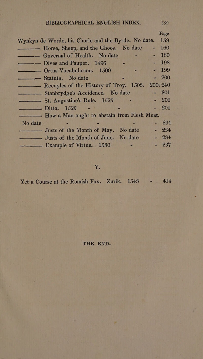 Page Wynkyn de Worde, his Chorle and the Byrde. No date. 159 — Horse, Sheep, and the Ghoos. No date - 160 —— Governal of Health. No date - - 160 ———— Dives and Pauper. 1496 - - 198 ——— Ortus Vocabulorum. 1500 - “199 —— Statuta. No date - - 200 —-— Recuyles of the History of Troy. 1503. 200. 240 ——__—— Stanbrydge’s Accidence. No date - 201 St. Augustine’s Rule. 1525 - - 201 Ditto. 1525 ° ° - 201 How a Man ought to abstain from Flesh Meat. No date - - - -~ 234 Justs of the Month of May. No date - 234 Justs of the Month of June. No date - 234 —— Example of Virtue. 1530 > - 237 ve Yet a Course at the Romish Fox. Zurik. 1543 - 414 THE END.