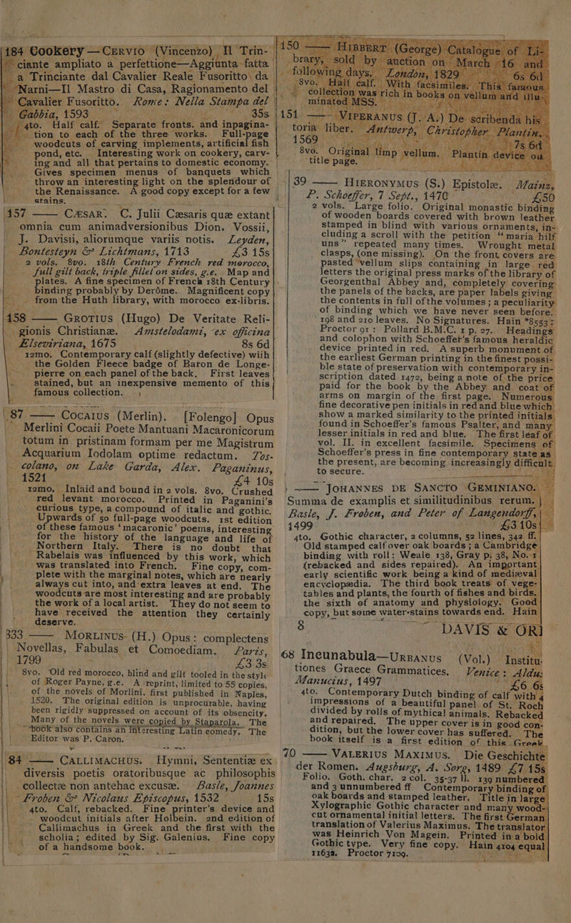 184 Cookery — Cervio (Vincenzo) ‘Tl ‘Trin- ~ ciante ampliato a perfettione—Aggiunta -fatta. | __a Trinciante dal Cavalier Reale Fusoritto\ da -Narni—Il Mastro di Casa, Ragionamento del | “gto. Half calf. Separate fronts. and inpag ef _tion to each of the three works. Full-page | woodcuts of carving implements, artificial fish pond, etc. Interesting work on cookery, carv- ing and all that pertains to domestic economy. , Gives specimen menus of banquets which | throw an interesting light on the splendour of é‘ the Renaissance. stains. 457 | omnia cum animadversionibus Dion. Vossii, J. Davisii, aliorumque variis notis. Leyden, Bontesteyn &amp; Lichtmans, 1713 £3 15s 2 vols. 8vo. 18th Century French red morocco, full gilt back, triple fillet on sides, g.e. Map and binding probably by Deréme. Magnificent copy - — from the Huth library, with morocco ex-libris. 458 _Grotius (Hugo) De Veritate Reli- . gionis Christiane. Amstelodamt, -ex officina _ Elseviriana, 1675 _ 8s 6d zzmo, Contemporary calf (slightly defective) wiih the Golden Fleece badge of Baron de Longe- pierre on each panel ofthe back, First leaves stained, but an inexpensive memento of this famous collection. as Cocaius (Merlin). [Folengo] Opus Merlini Cocaii Poete Mantuani Macaronicorum totum in pristinam formam per me Magistrum Acquarium Iodolam optime redactum. Zos- _ ¢olano, on Lake Garda, Alex. Paganinus, 1521 £4 10s tzmo. Inlaid and bound in 2 vols. 8vo. Crushed red levant morocco. Printed in Paganini’s curious type, a compound of italic and gothic. Upwards of 50 full-page woodcuts. rst edition of these famous ‘macaronic’ poems, interesting for the history of the language and life of Northern Italy. There is no doubt that Rabelais was influenced by this work, which was translated into French. Fine copy, com- plete with the marginal notes, which are nearly always cut into, and’extra leaves at end. The woodcuts are most interesting and are probably the work ofa local artist. They do not seem to have received the attention they certainly deserve. 3: Moruinus- (H.) Opus: complectens Novellas, Fabulas et Comoediam. aris, 1799 43 3s 8yo. Old red morocco, blind and gilt tooled in the style of Roger Payne, g.e. A ‘reprint, limited to 55 copies, of the novels of Morlini, first published in Naples, 1520. The original edition is unprocurable, having been rigidly suppressed on account of its obsencity. Many of the novels were copied by Staparola, The - ““bo6K also contains an intzresting Latin e : (87 3 esting Latin eomedy. The | Editor was P. Caron. ' - ~2 wwe - 84 —— CALLIMACHUS. Hymni, Sententiz ex -collectze non antehac excuse. Sas/e, Joannes - Froben &amp; Nicolaus Episcopus, 1532 15s ‘4to. Calf, rebacked. Fine printer’s device and ~~ woodcut initials after Holbein. 2nd edition of Callimachus in Greek and the first with the scholia; edited by Sig. Galenius. Fine copy of a handsome book. uke see Cavalier Fusoritto. Rome: Nella Stampa del 1 ' Gabbia, 1593 ae Ss: LAGE yA °8v ee re «ae ) ae oh . Original | title page. i Mainz, van es ai _|39 Hieronymus (S.) Epistolz. P. Schoeffer, 7 Sept., 1470 £50 2 vols. Large folio. Original monastic binding of wooden boards covered with brown leather stamped in blind with various ornaments, in-. cluding a scroll with the petition “ maria hilf uns” repeated many times. Wrought metal clasps, (one missing). On the front covers are pasted ‘vellum slips containing in large. red letters the original press marks of the library of Georgenthal Abbey and, completely covering the panels of the backs, are paper labels giving” the contents in full ofthe volumes; a peculiarity. of binding which we have never seen before. ‘198 and 210 leaves. No Signatures. Hain *8uga'r Proctor 91: Pollard B.M‘C. 1 p. 27.. Headings and colophon with Schoeffet’s famous heraldic device printedin red. A superb monument of the earliest German printing in the finest possi- ble state of preservation with contemporary in- scription dated 1472, being a note of the price paid for the book by the Abbey and coat of arms on margin of the first page.’ Numerous, fine decorative pen initials in red and blue which’ show a marked similarity to the printed initials, found in Schoeffer’s famous Psalter, and many lesser initials in red and blue. The first leaf of vol. II. in excellent facsimile. Specimens of Schoeffer’s press in fine contemporary state as the present, are becoming increasingly difficult. to secure. Dit Siena — JOHANNES DE SANCTO GEMINIANO Summa de examplis et similitudinibus rerum. Basle, J. Froben, and Peter of Langendorff,| | — $310s| ‘ i ig Manucius, 1497 4to. Contem 2 h § y rge : d, sath, woot cut ornamental initial letters, The first German | translation of Valerius Maximus. The translator | was Heinrich Von Magein, Printed ina bold Gothic type. Very fine copy. Hain 4104 equal 11632. Proctor 7ro9. ws of Nae Ge