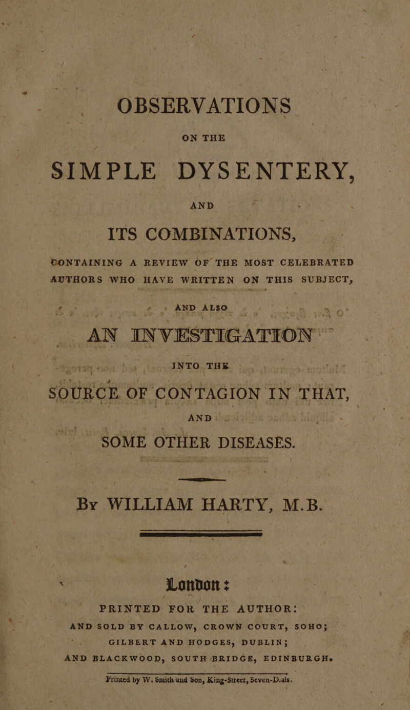 OBSERVATIONS SIMPLE DYSENTERY, ITS COMBINATIONS, CONTAINING A REVIEW OF THE MOST CELEBRATED AUTHORS WHO HAVE WRITTEN ON THIS SUBJECT, te *. a es AND ALSO. fe a oO: AN, IN VESTIGATION | am ean an’ ke INTO THE SOURCE OF CONTAGION. IN THAT, AND} SOME OTHER DISEASES. Prete oh By WILLIAM HARTY, M.B. ee | Lonnat : ‘ , PRINTED FOR THE AUTHOR: AND SOLD BY CALLOW, CROWN COURT, SOHO; GILBERT AND HODGES, DUBLIN; ) AND BLACKWOOD, SOUTH BRIDGE, EDINBURGH. Printed by W. Smith and Son, King-Street, Seven-Dials.