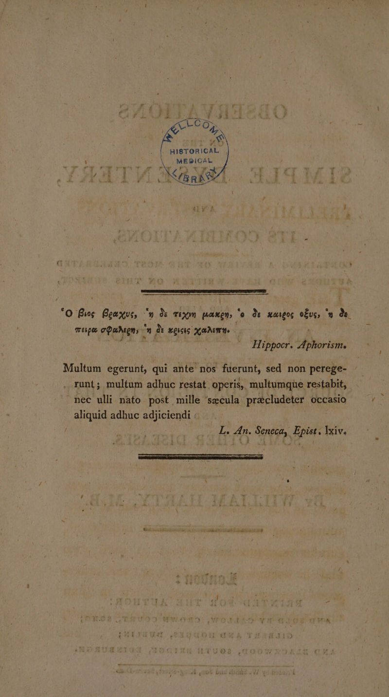 HISTORICAL MEBICAL Kane. HIT) ‘ - seamen shermnsedicbees aie sinshs sidan cn dpa ea t “O Bios Bewxue, - y Os rexn panen, “o de xareog ook 2 Oe Tebpee ad iia ” &amp; wersis aden Hippocr. enews Multum egerunt, qui ante nos fuerunt, sed non perege- runt; multum adhuc restat. operis,. multumgue restabit, nec ulli nato post mille ‘secula precludeter occasio aliquid adhuc adjiciendi : Re ee _,_. L. An. Seneca, Epist. \xiv. of - ’ % — : LS i . J ‘ F ans . i + 4 a ae er A : id nw ~ Se ee ee) / t £ 4 ( - { 7 + t d rey