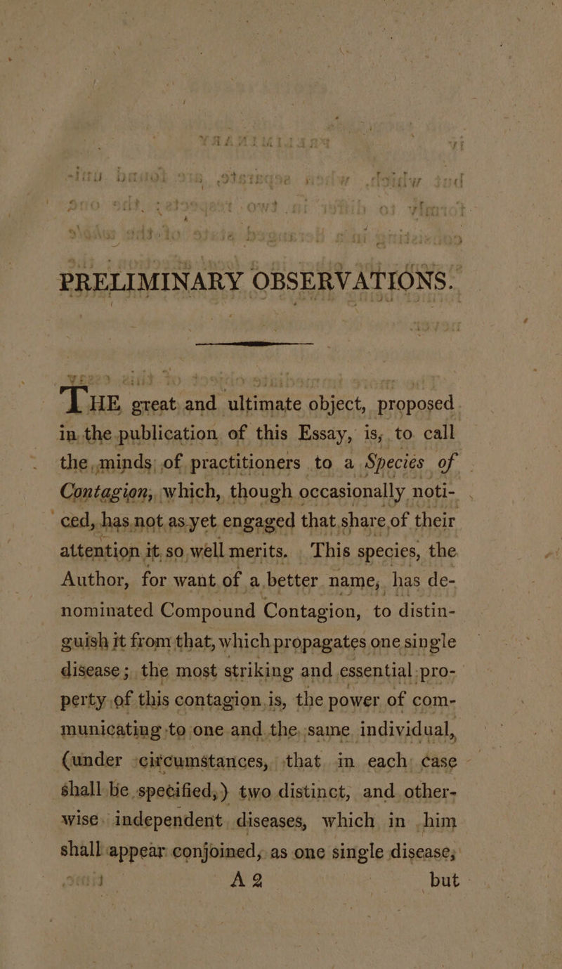 PRELIMINARY OBSERVATIONS. wpp2).2isid Tue | great on atrrcat a proposed in, the publication of this Essay, is; to. call the,,minds; of practitioners to a Species iS ie Contagion, which, though occasionally noti- : ced, has, not as yet engaged that share of their attention it, so well merits. This species, the Author, for want of a. better name, has de- nominated Compound Contagion, to distin- guish it from that, which propagates one single disease ;, the most striking and essential. pro- perty, of this contagion. is, the power of com- municatin gto one and the,,same individ ual, (under -citcumstances, that in each: case — shall be specified,) two distinct, and other- wise. independent. diseases, which in him shall =ppein i coat as one single disease; vents AQ | but