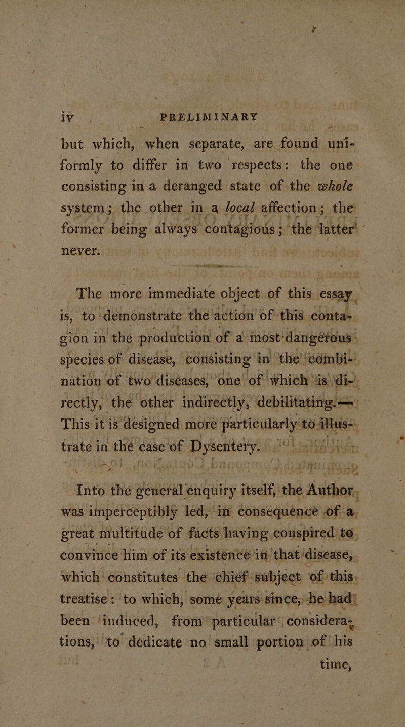 ire PRELIMINARY but which, when separate, are found uni- formly to differ in two respects: the one consisting in a deranged state of the whole system; the other in a local affection; the former being always contagious ‘the latter’ _ never. The more immediate object of this essay, is, to: ‘demonstrate the’ ‘action’ of this eonta&gt; gion in the production of a inost’ dangérous: species of disease, consisting in the! ‘combi-) nation of two diseases,” one’ of Which’ is di~, rectly, the ‘other indirectly, debilitating. This it i8 designed more np to illus. i RED = trate in the « case of i? eather ia avian q POS AOR a 4 bag tants as ih ro Into the general iy itself the Author, was imperceptibly led, in consequence of. a. great multitude of facts having conspired to. convitice him of its existence: in that disease, . which constitutes the chief: subject of this, ‘treatise to which, somé years since, -he had} been ‘induced, from »particular (| considera, tions, to dedicate no’ small portion of his time,