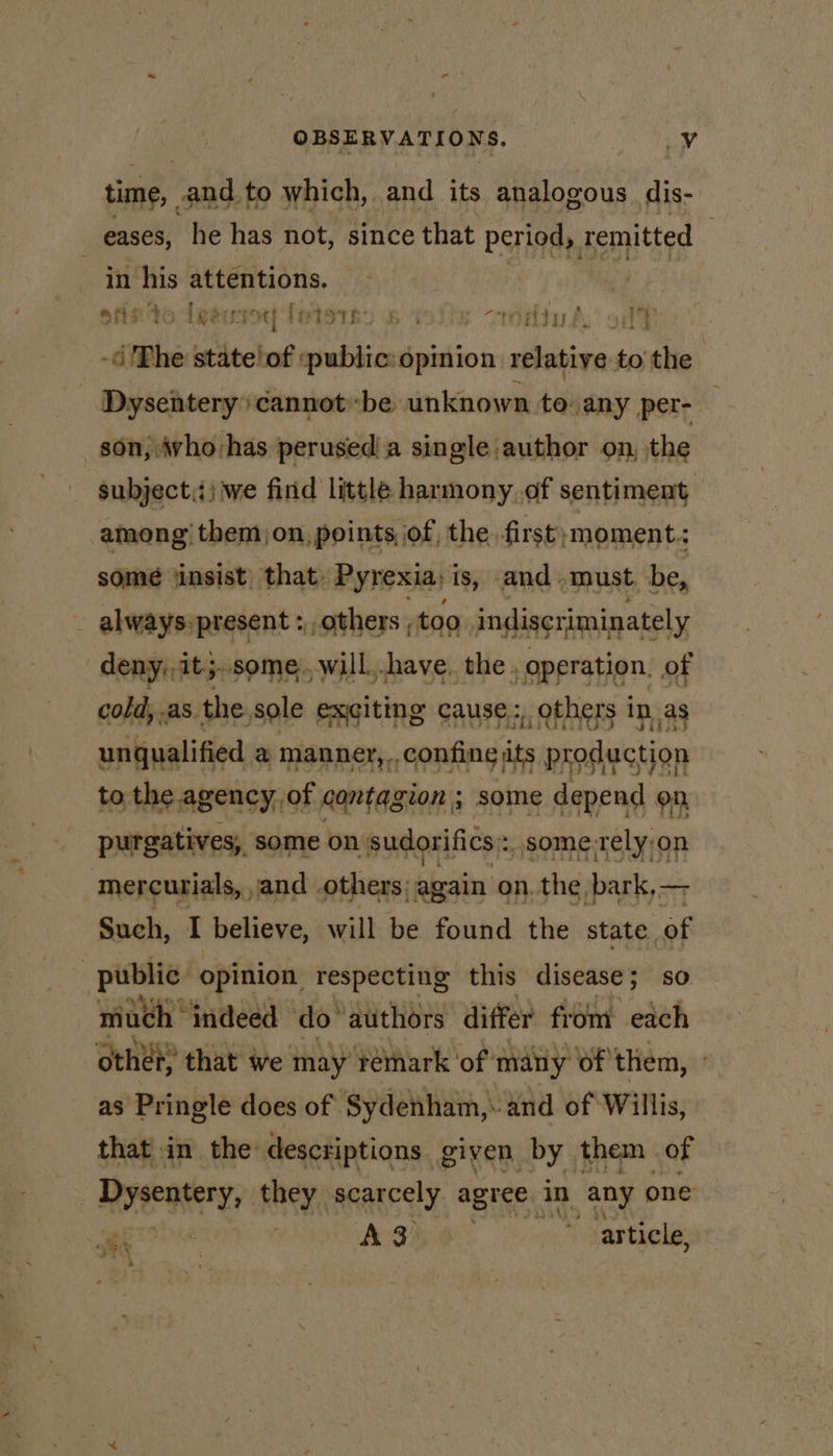 time, and to which, and its analogous dis- eases, he has not, since that period, remitted : _ in/his attentions. ofisto deéusoy fetes) 5 ili -rédiv aA, od) - Phe stiitel of :public:opinion relative to the | Dysentery cannot be unknown to any per- son, who-has perusedia single author on, the subject.) we find little harmony,of sentiment among’ them)on, points of, the first moment: some insist) that, Pyrexia; is, and must be, _ always.present : others , too indiscriminately deny, it;..some., will. shave. the , operation. of cold, as the sole exiting cause: others in as unqualified @ manner, ., nleenti or production to. the agency, of contag gion; some depend on purgatives, some on. sudorifics: :, some-tely on mercurials, and others; again on. the bark,— Such, I believe, will be found the state of public opinion respecting this disease; so much | ‘indeed do’ authors differ from each other that we may remark ‘of: many of them, as Pringle does of ‘Sydenham,: and of Willis, that in the: descriptions given by them of | Dysentery, they. scarcely agree. in any one ale i A3 | i article, 2