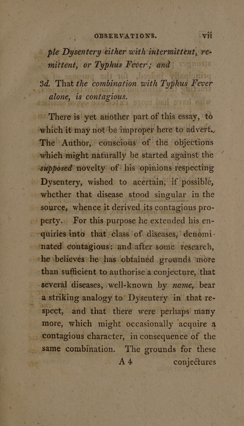 + ple Dysentery: either with intermittent, re» mittent, or T' yphus Fever ; and 3d. That the combination. with Te plus tal | _ alone, is contagious. There is yet another part of this essay, ‘to which it'‘may not’be improper here’ to advert. The? Author, cénscioiis’ of the ‘objections — which might naturally be started against the ‘supposed novelty) of’ his’ opinions respecting Dysentery, wished to acertain, if possible, whether that disease stood singular in the ‘source, whence it derived. its contagious pro- of perty.», For this purpose he extended his en- - -quiries-into that: class ‘of. diseases; detiomi- ‘nated! contagious’; ‘and’ after some. research, the believes he: has obtained .grownds ‘more than sufficient to authorise a conjecture, that - several diseases, well-known by name, bear “a striking analogy to’ Dysentery in’ that re- ‘spect, and that there were perhaps’ many more, which might occasionally acquire a . Contagious character, in consequence of the pidame combination. The grounds for these AA | conjectures